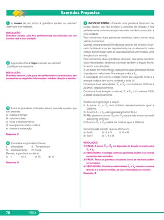 FÍSICA78
ᕡ A massa de um corpo é grandeza escalar ou vetorial?
Justifique sua resposta.
RESOLUÇÃO:
Grandeza escalar, pois fica perfeitamente caracterizada por um
número real e uma unidade.
ᕢ A grandeza física força é escalar ou vetorial?
Justifique sua resposta.
RESOLUÇÃO:
Grandeza vetorial, pois, para ser perfeitamente caracterizada, são
necessárias as seguintes informações: módulo, direção e sentido.
ᕣ Entre as grandezas indicadas abaixo, assinale aquelas que
são vetoriais.
a) massa e tempo;
b) volume e área;
c) força e deslocamento;
d) energia potencial e cinética;
e) massa e aceleração.
Resposta: C
ᕤ Considere as grandezas físicas:
I. Velocidade II. Temperatura
III. Deslocamento IV. Força
Dessas, a grandeza escalar é:
a) I b) II c) III d) IV
Resposta: B
ᕥ (MODELO ENEM) – Quando uma grandeza física tem na-
tureza escalar, ela não envolve o conceito de direção e fica
perfeitamente caracterizada por seu valor numérico associado a
uma unidade.
Para somarmos duas grandezas escalares, basta somar seus
valores numéricos.
Quando uma grandeza tem natureza vetorial, ela envolve o con-
ceito de direção e vai ser representada por um elemento mate-
mático denominado vetor ao qual associamos um módulo, uma
direção e um sentido.
Para somarmos duas grandezas vetoriais, não basta conhecer
suas intensidades: devemos conhecer também o ângulo forma-
do entre suas direções.
A um corpo em movimento, associamos duas grandezas físicas
importantes: velocidade
→
V e energia cinética Ec.
A velocidade tem como unidade metro por segundo (m/s) e a
energia cinética tem como unidade o joule (J).
Considere duas velocidades,
→
V1 e
→
V2, com módulos 10,0m/s e
20,0m/s, respectivamente.
Considere duas energias cinéticas, E1 e E2, com valores 10,0J
e 20,0J, respectivamente.
Analise as proposições a seguir:
I) A soma
→
V1 +
→
V2 tem módulo necessariamente igual a
30,0m/s.
II) A soma E1 + E2 vale necessariamente 30,0J.
III) Não podemos somar
→
V1 com
→
V2 porque não existe soma de
grandezas vetoriais.
IV) A soma
→
V1 +
→
V2 poderá ter módulo igual a 30,0m/s
Somente está correto que se afirma em:
a) I e III b) II e IV c) II e III
d) I e IV e) I, II e III
RESOLUÇÃO:
1) FALSA. A soma
→
V1 +
→
V2 vai depender do ângulo formado entre
→
V1 e
→
V2.
2) VERDADEIRA. A energia cinética é grandeza escalar e os valores
numéricos são somados.
3) FALSA. Tanto as grandezas escalares como as vetoriais podem
ser somadas.
4) VERDADEIRA. Quando as velocidades
→
V1 e
→
V2 tiverem a mesma
direção e o mesmo sentido, as suas intensidades se somam.
Resposta: B
C1_1a_Fis_Rose_2013 10/09/12 15:11 Página 78
 