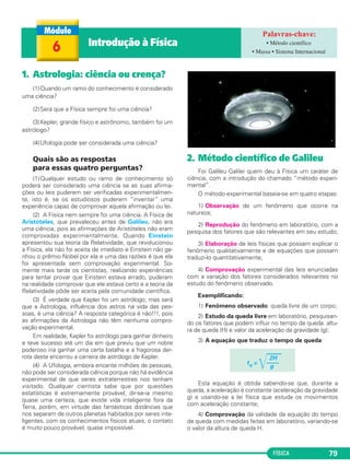 FÍSICA 79
1. Astrologia: ciência ou crença?
(1)Quando um ramo do conhecimento é considerado
uma ciência?
(2)Será que a Física sempre foi uma ciência?
(3)Kepler, grande físico e astrônomo, também foi um
astrólogo?
(4)Ufologia pode ser considerada uma ciência?
Quais são as respostas
para essas quatro perguntas?
(1)Qualquer estudo ou ramo de conhecimento só
poderá ser considerado uma ciência se as suas afirma-
ções ou leis puderem ser verificadas experimentalmen-
te, isto é, se os estudiosos puderem “inventar” uma
experiência capaz de comprovar aquela afirmação ou lei.
(2) A Física nem sempre foi uma ciência. A Física de
Aristóteles, que prevaleceu antes de Galileu, não era
uma ciência, pois as afirmações de Aristóteles não eram
comprovadas experimentalmente. Quando Einstein
apresentou sua teoria da Relatividade, que revolucionou
a Física, ela não foi aceita de imediato e Einstein não ga-
nhou o prêmio Nobel por ela e uma das razões é que ela
foi apresentada sem comprovação experimental. So-
mente mais tarde os cientistas, realizando experiências
para tentar provar que Einstein estava errado, puderam
na realidade comprovar que ele estava certo e a teoria da
Relatividade pôde ser aceita pela comunidade científica.
(3) É verdade que Kepler foi um astrólogo, mas será
que a Astrologia, influência dos astros na vida das pes-
soas, é uma ciência? A resposta categórica é não!!!, pois
as afirmações da Astrologia não têm nenhuma compro-
vação experimental.
Em realidade, Kepler foi astrólogo para ganhar dinheiro
e teve sucesso até um dia em que previu que um nobre
poderoso iria ganhar uma certa batalha e a fragorosa der-
rota deste encerrou a carreira de astrólogo de Kepler.
(4) A Ufologia, embora encante milhões de pessoas,
não pode ser considerada ciência porque não há evidência
experimental de que seres extraterrestres nos tenham
visitado. Qualquer cientista sabe que por questões
estatísticas é extremamente provável, dir-se-ia mesmo
quase uma certeza, que existe vida inteligente fora da
Terra, porém, em virtude das fantásticas distâncias que
nos separam de outros planetas habitados por seres inte-
ligentes, com os conhecimentos físicos atuais, o contato
é muito pouco provável, quase impossível.
2. Método científico de Galileu
Foi Galileu Galilei quem deu à Física um caráter de
ciência, com a introdução do chamado “método experi-
mental”.
O método experimental baseia-se em quatro etapas:
1) Observação de um fenômeno que ocorre na
natureza;
2) Reprodução do fenômeno em laboratório, com a
pesquisa dos fatores que são relevantes em seu estudo;
3) Elaboração de leis físicas que possam explicar o
fenômeno qualitativamente e de equações que possam
traduzi-lo quantitativamente;
4) Comprovação experimental das leis enunciadas
com a variação dos fatores considerados relevantes no
estudo do fenômeno observado.
Exemplificando:
1) Fenômeno observado: queda livre de um corpo;
2) Estudo da queda livre em laboratório, pesquisan-
do os fatores que podem influir no tempo de queda: altu-
ra de queda (H) e valor da aceleração da gravidade (g);
3) A equação que traduz o tempo de queda:
Esta equação é obtida sabendo-se que, durante a
queda, a aceleração é constante (aceleração da gravidade
g) e usando-se a lei física que estuda os movimentos
com aceleração constante;
4) Comprovação da validade da equação do tempo
de queda com medidas feitas em laboratório, variando-se
o valor da altura de queda H.
2H
tq =
͙ෆෆ––––
g
6 Introdução à Física • Método científico
• Massa • Sistema Internacional
C1_1a_Fis_Rose_2013 10/09/12 15:11 Página 79
 
