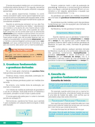 FÍSICA80
O tempo de queda é medido com um cronômetro pa-
ra diferentes valores da altura H. Em seguida, calculamos
o valor teórico do tempo de queda utilizando a equação
apresentada.
Se os valores experimentais (medidos no cronô-
metro) coincidirem (pelo menos aproximadamente) com
os valores teóricos (calculados pela equação dada), então
a lei física foi comprovada experimentalmente e pode ser
considerada verdadeira.
Quando os astronautas estiveram na Lua, eles fize-
ram a chamada “experiência de Galileu”: abandonaram
um martelo e uma pluma de uma mesma altura e eles
chagaram juntos ao solo lunar. Uma questão de vesti-
bular perguntou se era correto dizer que os astronautas
observaram que o martelo e a pluma caíram na Lua com
a mesma aceleração. A resposta da questão era que a
frase estava errada, pois não se pode observar (ver, en-
xergar) uma aceleração: os astronautas observaram que
o martelo e a pluma chegaram juntos ao solo lunar e con-
cluíram, com seus conhecimentos de Cinemática, que,
para isto ocorrer, eles caíram com a mesma aceleração.
3. Grandezas fundamentais
e grandezas derivadas
De um modo geral, chamamos de grandeza física
toda grandeza que pode ser medida.
Distância, tempo, massa, velocidade, aceleração, for-
ça etc. são grandezas físicas.
Algumas dessas grandezas podem ser medidas dire-
tamente.
No entanto, uma medida direta da aceleração, por
exemplo, é impossível.
Um método de medida da aceleração da gravidade é
o uso de um pêndulo. Você pode amarrar um barbante a
uma pedra, prendê-lo no teto e fazer a pedra oscilar.
O tempo gasto pela pedra para ir e voltar é chamado
período de oscilação (T).
Demonstra-se, usando-se leis físicas, que o período
T, para oscilações com pequena abertura angular, é dado
pela equação:
Portanto, podemos medir o valor da aceleração da
gravidade g, medindo-se o comprimento L do barbante
(com uma régua), o período de oscilação T (com um cro-
nômetro) e, em seguida, aplicando-se a equação que
relaciona as três grandezas: T, L e g.
As grandezas que podem ser medidas diretamente
são chamadas de grandezas fundamentais ou primiti-
vas.
As grandezas que são medidas a partir das grandezas
fundamentais (por meio de equações) são chamadas de
grandezas derivadas.
Na Mecânica, há três grandezas fundamentais:
Quando dizemos que as grandezas fundamentais
ou primitivas da Mecânica são comprimento (L), massa
(M) e tempo (T), isto significa que a partir dessas três
grandezas podemos definir todas as demais grandezas da
Mecânica, as quais são, então, chamadas de grandezas
derivadas.
Em outras palavras: qualquer grandeza derivada
da Mecânica resulta de uma combinação adequada das
três grandezas fundamentais. Exemplificando: a
grandeza velocidade é obtida dividindo-se uma
distância por um intervalo de tempo, isto é, a
velocidade é definida a partir de uma combinação das
grandezas fundamentais comprimento (L) e tempo (T).
4. Conceito da
grandeza fundamental massa
Conceito de inércia
Por exemplo, quando você chuta com a mesma for-
ça uma bola de borracha, uma bola de futebol de campo
e uma bola de futebol de salão, você verifica que as
velocidades adquiridas serão diferentes:
Isso significa que a bola de futebol de salão tem mais
inércia que a bola de futebol de campo que, por sua vez,
tem mais inércia que a bola de borracha.
Uma das famosas leis de Newton afirma que:
Um corpo, livre da ação de forças, mantém sua ve-
locidade constante graças à propriedade chamada
inércia.
Vbola de borracha > Vbola de campo > Vbola de salão
Inércia é uma propriedade da matéria que consiste
na dificuldade que um corpo oferece à mudança de
sua velocidade.
L (grandeza fundamental)
Velocidade = –––––––––––––––––––––––––––
(grandeza derivada) T (grandeza fundamental)
Comprimento, Massa e Tempo
L
T = 2π
͙ෆෆ–––
g
Para saber mais sobre o assunto, acesse o PORTAL
OBJETIVO (www.portal.objetivo.br) e, em “localizar”,
digite FIS1M106
No Portal Objetivo
C1_1a_Fis_Rose_2013 10/09/12 15:11 Página 80
 