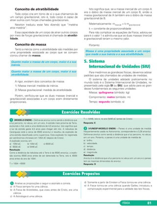 FÍSICA 81
Conceito de atratibilidade
Todo corpo cria em torno de si o que chamamos de
um campo gravitacional, isto é, todo corpo é capaz de
atrair outros com forças chamadas gravitacionais.
Newton traduziu esse fato dizendo que “matéria
atrai matéria”.
Essa capacidade de um corpo de atrair outros corpos
por meio de forças gravitacionais é chamada de atratibi-
lidade.
Conceito de massa
Tanto a inércia como a atratibilidade são medidas por
uma propriedade associada ao corpo que se conven-
cionou chamar de massa.
A rigor, existem dois conceitos de massa:
1) Massa inercial: medida da inércia.
2) Massa gravitacional: medida da atratibilidade.
Porém, verificou-se que as duas massas (inercial e
gravitacional) associadas a um corpo eram diretamente
proporcionais.
Isto significa que, se a massa inercial de um corpo A
era o dobro da massa inercial de um corpo B, então a
massa gravitacional de A também era o dobro da massa
gravitacional de B.
Matematicamente: minercial = k mgravitacional
k = constante de proporcionalidade
Para não complicar as equações da Física, adotou-se
para k o valor 1 e admitiu-se que as duas massas (inercial
e gravitacional) teriam o mesmo valor.
Portanto:
5. Sistema
Internacional de Unidades (SIU)
Para medirmos as grandezas físicas, devemos adotar
padrões que são chamados de unidades de medidas.
O sistema de unidades adotado praticamente no
mundo todo é o Sistema Internacional de Unidades, re-
presentado pela sigla SI ou SIU, que adota para as gran-
dezas fundamentais as seguintes unidades:
Massa: quilograma (símbolo: kg)
Comprimento: metro (símbolo: m)
Tempo: segundo (símbolo: s)
Massa é uma propriedade associada a um corpo
que mede a sua inércia e a sua atratibilidade.
Quanto maior a massa de um corpo, maior é sua
atratibilidade.
Quanto maior a massa de um corpo, maior é a sua
inércia.
ᕡ (MODELO ENEM) – Define-se ano-luz como sendo a distância que
a luz percorre, no vácuo, em um ano. A estrela mais próxima da Terra,
excluindo o Sol, está a uma distância de 4,5 anos-luz. Isto significa que
a luz da estrela gasta 4,5 anos para chegar até nós. A nebulosa de
Caranguejo está a cerca de 6500 anos-luz e resultou da explosão de
uma estrela classificada como supernova. Esta explosão foi registrada
por astrônomos chineses em 1054 dC (depois de Cristo).
A explosão ocorreu em
a) 1054 aC b) 1054 dC c) 6500 aC
d) 6500 dC e) 5446 aC
Resolução
Como a distância da nebulosa até a Terra é de 6500 anos-luz, a explo-
são ocorreu 6500 anos antes de ser detectada na Terra, isto é, 6500
anos antes do ano de 1054:
T = 1054 – 6500
T = –5446, isto é, no ano 5446 aC (antes de Cristo).
Resposta: E
ᕢ (VUNESP-MODELO ENEM) – Parsec é uma unidade de medida
frequentemente usada na Astronomia, correspondente a 3,26 anos-luz.
Define-se ano-luz como sendo a distância que a luz percorre, no vácuo,
em um ano. Portanto, o parsec é uma unidade de medida de
a) brilho.
b) velocidade.
c) tempo.
d) distância.
e) magnitude.
Resolução
Ano-luz é a distância que a luz percorre no vácuo em um ano e o parsec
tem as mesmas dimensões do ano-luz.
Resposta: D
ᕡ Analise as proposições a seguir e assinale a correta.
a) A Física sempre foi uma ciência.
b) A Física de Aristóteles, que viveu antes de Cristo, era uma
ciência.
c) A Astrologia é uma ciência.
d) Somente a partir de Einstein a Física tornou-se uma ciência.
e) A Física tornou-se uma ciência quando Galileu introduziu a
comprovação experimental para a validade das leis físicas.
C1_1a_Fis_Rose_2013 10/09/12 15:11 Página 81
 