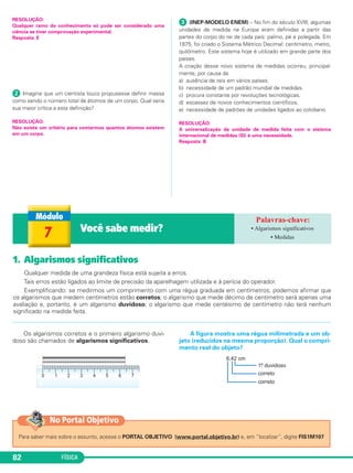 FÍSICA82
1. Algarismos significativos
Qualquer medida de uma grandeza física está sujeita a erros.
Tais erros estão ligados ao limite de precisão da aparelhagem utilizada e à perícia do operador.
Exemplificando: se medirmos um comprimento com uma régua graduada em centímetros, podemos afirmar que
os algarismos que medem centímetros estão corretos; o algarismo que mede décimo de centímetro será apenas uma
avaliação e, portanto, é um algarismo duvidoso; o algarismo que mede centésimo de centímetro não terá nenhum
significado na medida feita.
7 Você sabe medir? • Algarismos significativos
• Medidas
Os algarismos corretos e o primeiro algarismo duvi-
doso são chamados de algarismos significativos.
A figura mostra uma régua milimetrada e um ob-
jeto (reduzidos na mesma proporção). Qual o compri-
mento real do objeto?
RESOLUÇÃO:
Qualquer ramo do conhecimento só pode ser considerado uma
ciência se tiver comprovação experimental.
Resposta: E
ᕢ Imagine que um cientista louco propusesse definir massa
como sendo o número total de átomos de um corpo. Qual seria
sua maior crítica a esta definição?
RESOLUÇÃO:
Não existe um critério para contarmos quantos átomos existem
em um corpo.
ᕣ (INEP-MODELO ENEM) – No fim do século XVIII, algumas
unidades de medida na Europa eram definidas a partir das
partes do corpo do rei de cada país: palmo, pé e polegada. Em
1875, foi criado o Sistema Métrico Decimal: centímetro, metro,
quilômetro. Este sistema hoje é utilizado em grande parte dos
países.
A criação desse novo sistema de medidas ocorreu, principal-
mente, por causa da
a) ausência de reis em vários países.
b) necessidade de um padrão mundial de medidas.
c) procura constante por revoluções tecnológicas.
d) escassez de novos conhecimentos científicos.
e) necessidade de padrões de unidades ligados ao cotidiano.
RESOLUÇÃO:
A universalização da unidade de medida feita com o sistema
internacional de medidas (SI) é uma necessidade.
Resposta: B
Para saber mais sobre o assunto, acesse o PORTAL OBJETIVO (www.portal.objetivo.br) e, em “localizar”, digite FIS1M107
No Portal Objetivo
C1_1a_Fis_Rose_2013 10/09/12 15:11 Página 82
 