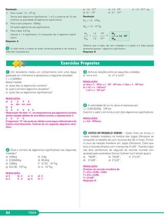 FÍSICA84
ᕡ Um estudante mediu um comprimento com uma régua
graduada em milímetros e apresentou o seguinte resultado:
L = 2,30456m
Nesta medida:
a) quais são os algarismos corretos?
b) qual o primeiro algarismo duvidoso?
c) quais são os algarismos significativos?
RESOLUÇÃO:
a) 2 3 0 4
m dm cm mm
b) 5
c) 2 3 0 4 5
Observação: No item “a”, se interpretarmos que algarismos corretos
seriam aqueles obtidos de uma leitura correta, a resposta seria: 2
3 0 4 5
O algarismo “6” não pode ser obtido numa régua milimetrada e foi
inserto incorretamente. Trata-se de um segundo algarismo duvi-
doso.
ᕢ Qual o número de algarismos significativos nas seguintes
medidas?
a) 4,80kg b) 3,4g
c) 0,03040kg d) 80,4kg
e) 3,00kg f) 4,732 . 10–3kg
g) 6,0130 . 103 kg h) 4 . 10–3kg
RESOLUÇÃO:
a) 3 b) 2 c) 4 d) 3
e) 3 f) 4 g) 5 h) 1
ᕣ Ache as relações entre as seguintes unidades:
a) km e mm b) m2 e (cm)2
RESOLUÇÃO:
a) 1km = 1 . 103m = 1 . 103 . 103 mm ⇒ 1km = 1 . 106 mm
b) 1 m2 = 1 . (102cm)2
1 m2 = 1 . 104 cm2
ᕤ A velocidade da luz no vácuo é expressa por:
c = 2,99792458 . 108m/s
Exprimir o valor c em km/s e com dois algarismos significativos:
RESOLUÇÃO:
c = 3,0 . 105km/s
´ (FATEC-SP-MODELO ENEM) – César Cielo se tornou o
maior nadador brasileiro na história dos Jogos Olímpicos ao
conquistar a medalha de ouro na prova dos 50 m livres. Primei-
ro ouro da natação brasileira em Jogos Olímpicos, Cielo que-
brou o recorde olímpico com o tempo de 21s30’’, ficando a ape-
nas dois centésimos de segundo do recorde mundial con-
quistado pelo australiano Eamon Sullivan num tempo igual a
a) 19s28’’. b) 19s30’’. c) 21s10’’.
d) 21s28’’. e) 21s32’’.
RESOLUÇÃO:
O tempo do recorde mundial é de:
T = 21s + 0,30s – 0,02s
T = 21s + 0,28s
T = 21s28”
Resposta: D
Resolução
1) Para o avião: 1,0 . 105 kg
Temos dois algarismos significativos: 1 e 0; a potência de 10 não
interfere na quantidade de algarismos significativos.
2) Para o carro pequeno: 1000kg
Os quatro algarismos são significativos.
3) Para o lápis: 0,01kg
Apenas o 1 é significativo; 0 à esquerda não é algarismo signifi-
cativo.
Resposta: A
» A razão entre a massa do avião comercial grande e da mosca é
mais bem expressa por:
a) 1,0 . 10–9 b) 1,0 . 109 c) 1,0 . 10–9 . kg
d) 0,1 . 109 e) 0,1 . 1010
Resolução
MA = 1,0 . 105kg
MM = 1,0 . 10–4kg
= . ⇒
Observe que a razão não tem unidades e a opção e é falsa porque
apresenta apenas 1 algarismo significativo.
Resposta: B
MA
–––– = 1,0 . 109
MM
105
––––
10–4
1,0
––––
1,0
MA
––––
MM
C1_1a_Fis_Rose_2013 10/09/12 15:11 Página 84
 