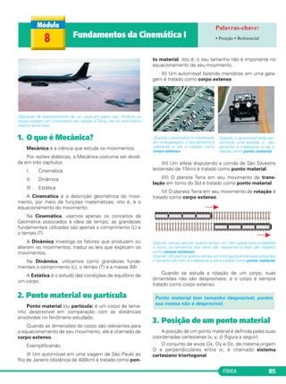 FÍSICA 85
Operação de abastecimento de um caça em pleno voo. Embora os
aviões estejam em movimento em relação à Terra, não há movimento
relativo entre eles.
1. O que é Mecânica?
Mecânica é a ciência que estuda os movimentos.
Por razões didáticas, a Mecânica costuma ser dividi-
da em três capítulos:
I. Cinemática
II. Dinâmica
III . Estática
A Cinemática é a descrição geométrica do movi-
mento, por meio de funções matemáticas, isto é, é o
equacionamento do movimento.
Na Cinemática, usamos apenas os conceitos da
Geometria associados à ideia de tempo; as grandezas
fundamentais utilizadas são apenas o comprimento (L) e
o tempo (T).
A Dinâmica investiga os fatores que produzem ou
alteram os movimentos; traduz as leis que explicam os
movimentos.
Na Dinâmica, utilizamos como grandezas funda-
mentais o comprimento (L), o tempo (T) e a massa (M).
A Estática é o estudo das condições de equilíbrio de
um corpo.
2. Ponto material ou partícula
Ponto material (ou partícula) é um corpo de tama-
nho desprezível em comparação com as distâncias
envolvidas no fenômeno estudado.
Quando as dimensões do corpo são relevantes para
o equacionamento de seu movimento, ele é chamado de
corpo extenso.
Exemplificando:
(I) Um automóvel em uma viagem de São Paulo ao
Rio de Janeiro (distância de 400km) é tratado como pon-
to material, isto é, o seu tamanho não é importante no
equacionamento de seu movimento.
(II) Um automóvel fazendo manobras em uma gara-
gem é tratado como corpo extenso.
(III) Um atleta disputando a corrida de São Silvestre
(extensão de 15km) é tratado como ponto material.
(IV) O planeta Terra em seu movimento de trans-
lação em torno do Sol é tratado como ponto material.
(V) O planeta Terra em seu movimento de rotação é
tratado como corpo extenso.
Quando vamos calcular quanto tempo um trem gasta para ultrapassar
o outro, os tamanhos dos trens são relevantes e eles são tratados
como corpos extensos.
Quando calculamos quanto tempo um trem gasta entre duas estações,
o tamanho do trem é irrelevante e ele é tratado como ponto material.
Quando se estuda a rotação de um corpo, suas
dimensões não são desprezíveis; e o corpo é sempre
tratado como corpo extenso.
3. Posição de um ponto material
A posição de um ponto material é definida pelas suas
coordenadas cartesianas (x, y, z) (figura a seguir).
O conjunto de eixos Ox, Oy e Oz, de mesma origem
O e perpendiculares entre si, é chamado sistema
cartesiano triortogonal.
Ponto material tem tamanho desprezível, porém
sua massa não é desprezível.
Quando o automóvel é manobrado
em uma garagem, o seu tamanho é
relevante e ele é tratado como
corpo extenso.
Quando o automóvel está per-
correndo uma estrada, o seu
tamanho é irrelevante e ele é
tratado como ponto material.
8 Fundamentos da Cinemática I • Posição • Referencial
C1_1a_Fis_Rose_2013 10/09/12 15:11 Página 85
 