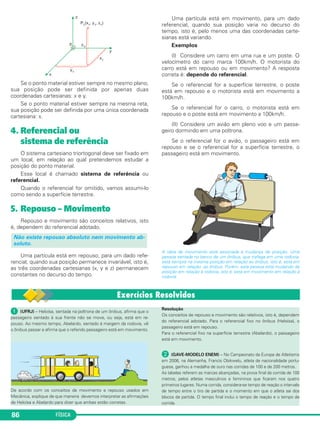 FÍSICA86
Se o ponto material estiver sempre no mesmo plano,
sua posição pode ser definida por apenas duas
coordenadas cartesianas: x e y.
Se o ponto material estiver sempre na mesma reta,
sua posição pode ser definida por uma única coordenada
cartesiana: x.
4. Referencial ou
sistema de referência
O sistema cartesiano triortogonal deve ser fixado em
um local, em relação ao qual pretendemos estudar a
posição do ponto material.
Esse local é chamado sistema de referência ou
referencial.
Quando o referencial for omitido, vamos assumi-lo
como sendo a superfície terrestre.
5. Repouso – Movimento
Repouso e movimento são conceitos relativos, isto
é, dependem do referencial adotado.
Uma partícula está em repouso, para um dado refe-
rencial, quando sua posição permanece invariável, isto é,
as três coordenadas cartesianas (x, y e z) permanecem
constantes no decurso do tempo.
Uma partícula está em movimento, para um dado
referencial, quando sua posição varia no decurso do
tempo, isto é, pelo menos uma das coordenadas carte-
sianas está variando.
Exemplos
(I) Considere um carro em uma rua e um poste. O
velocímetro do carro marca 100km/h. O motorista do
carro está em repouso ou em movimento? A resposta
correta é: depende do referencial.
Se o referencial for a superfície terrestre, o poste
está em repouso e o motorista está em movimento a
100km/h.
Se o referencial for o carro, o motorista está em
repouso e o poste está em movimento a 100km/h.
(II) Considere um avião em pleno voo e um passa-
geiro dormindo em uma poltrona.
Se o referencial for o avião, o passageiro está em
repouso e se o referencial for a superfície terrestre, o
passageiro está em movimento.
A ideia de movimento está associada à mudança de posição. Uma
pessoa sentada no banco de um ônibus, que trafega em uma rodovia,
está sempre na mesma posição em relação ao ônibus, isto é, está em
repouso em relação ao ônibus. Porém, esta pessoa está mudando de
posição em relação à rodovia, isto é, está em movimento em relação à
rodovia.
Não existe repouso absoluto nem movimento ab-
soluto.
ᕡ (UFRJ) – Heloísa, sentada na poltrona de um ônibus, afirma que o
passageiro sentado à sua frente não se move, ou seja, está em re-
pouso. Ao mesmo tempo, Abelardo, sentado à margem da rodovia, vê
o ônibus passar e afirma que o referido passageiro está em movimento.
De acordo com os conceitos de movimento e repouso usados em
Mecânica, explique de que maneira devemos interpretar as afirmações
de Heloísa e Abelardo para dizer que ambas estão corretas.
Resolução
Os conceitos de repouso e movimento são relativos, isto é, dependem
do referencial adotado. Para o referencial fixo no ônibus (Heloísa), o
passageiro está em repouso.
Para o referencial fixo na superfície terrestre (Abelardo), o passageiro
está em movimento.
· (GAVE-MODELO ENEM) – No Campeonato da Europa de Atletismo
em 2006, na Alemanha, Francis Obikwelu, atleta de nacionalidade portu-
guesa, ganhou a medalha de ouro nas corridas de 100 e de 200 metros.
As tabelas referem as marcas alcançadas, na prova final da corrida de 100
metros, pelos atletas masculinos e femininos que ficaram nos quatro
primeiros lugares. Numa corrida, considera-se tempo de reação o intervalo
de tempo entre o tiro de partida e o momento em que o atleta sai dos
blocos de partida. O tempo final inclui o tempo de reação e o tempo de
corrida.
C1_1a_Fis_Rose_2013 10/09/12 15:11 Página 86
 