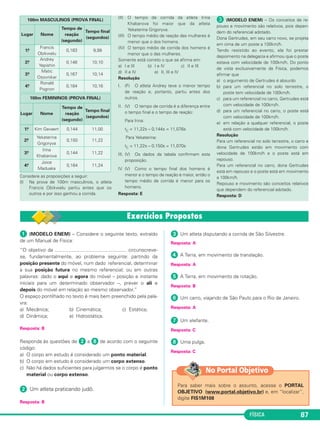FÍSICA 87
Considere as proposições a seguir:
(I) Na prova de 100m masculinos, o atleta
Francis Obikwelu partiu antes que os
outros e por isso ganhou a corrida.
(II) O tempo de corrida da atleta Irina
Khabarova foi maior que da atleta
Yekaterina Grigoryva.
(III) O tempo médio de reação das mulheres é
menor que o dos homens.
(IV) O tempo médio de corrida dos homens é
menor que o das mulheres.
Somente está correto o que se afirma em:
a) I e III b) I e IV c) II e III
d) II e IV e) II, III e IV
Resolução
I. (F) O atleta Andrey teve o menor tempo
de reação e, portanto, partiu antes dos
outros.
II. (V) O tempo de corrida é a diferença entre
o tempo final e o tempo de reação:
Para Irina:
tC = 11,22s – 0,144s = 11,076s
Para Yekaterina:
tC = 11,22s – 0,150s = 11,070s
III. (V) Os dados da tabela confirmam esta
proposição.
IV. (V) Como o tempo final dos homens é
menor e o tempo de reação é maior, então o
tempo médio de corrida é menor para os
homens.
Resposta: E
» (MODELO ENEM) – Os conceitos de re-
pouso e movimento são relativos, pois depen-
dem do referencial adotado.
Dona Gertrudes, em seu carro novo, se projeta
em cima de um poste a 100km/h.
Tendo resistido ao evento, ela foi prestar
depoimento na delegacia e afirmou que o poste
estava com velocidade de 100km/h. Do ponto
de vista exclusivamente da Física, podemos
afirmar que
a) o argumento de Gertrudes é absurdo
b) para um referencial no solo terrestre, o
poste tem velocidade de 100km/h.
c) para um referencial no carro, Gertrudes está
com velocidade de 100km/h.
d) para um referencial no carro, o poste está
com velocidade de 100km/h.
e) em relação a qualquer referencial, o poste
está com velocidade de 100km/h.
Resolução
Para um referencial no solo terrestre, o carro e
dona Gertrudes estão em movimento com
velocidade de 100km/h e o poste está em
repouso.
Para um referencial no carro, dona Gertrudes
está em repouso e o poste está em movimento
a 100km/h.
Repouso e movimento são conceitos relativos
que dependem do referencial adotado.
Resposta: D
100m FEMININOS (PROVA FINAL)
Lugar Nome
Tempo de
reação
(segundo)
Tempo final
(segundos)
1.o Kim Gevaert 0,144 11,00
2.o Yekaterina
Grigoryva
0,150 11,22
3.o Irina
Khabarova
0,144 11,22
4.o Joice
Maduaka
0,164 11,24
100m MASCULINOS (PROVA FINAL)
Lugar Nome
Tempo de
reação
(segundo)
Tempo final
(segundos)
1.o Francis
Obikwelu
0,183 9,99
2.o Andrey
Yepishin
0,148 10,10
3.o Matic
Osovnikar
0,167 10,14
4.o Ronald
Pognon
0,184 10,16
ᕡ (MODELO ENEM) – Considere o seguinte texto, extraído
de um Manual de Física:
“O objetivo da .................................................... circunscreve-
se, fundamentalmente, ao problema seguinte: partindo da
posição presente do móvel, num dado referencial, determinar
a sua posição futura no mesmo referencial; ou em outras
palavras: dado o aqui e agora do móvel – posição e instante
iniciais para um determinado observador –, prever o ali e
depois do móvel em relação ao mesmo observador.”
O espaço pontilhado no texto é mais bem preenchido pela pala-
vra:
a) Mecânica; b) Cinemática; c) Estática;
d) Dinâmica; e) Hidrostática.
Resposta: B
Responda às questões de ᕢ a ᕨ de acordo com o seguinte
código:
a) O corpo em estudo é considerado um ponto material.
b) O corpo em estudo é considerado um corpo extenso.
c) Não há dados suficientes para julgarmos se o corpo é ponto
material ou corpo extenso.
ᕢ Um atleta praticando judô.
Resposta: B
ᕣ Um atleta disputando a corrida de São Silvestre.
Resposta: A
ᕤ A Terra, em movimento de translação.
Resposta: A
ᕥ A Terra, em movimento de rotação.
Resposta: B
ᕦ Um carro, viajando de São Paulo para o Rio de Janeiro.
Resposta: A
ᕧ Um elefante.
Resposta: C
ᕨ Uma pulga.
Resposta: C
Para saber mais sobre o assunto, acesse o PORTAL
OBJETIVO (www.portal.objetivo.br) e, em “localizar”,
digite FIS1M108
No Portal Objetivo
C1_1a_Fis_Rose_2013 10/09/12 15:11 Página 87
 