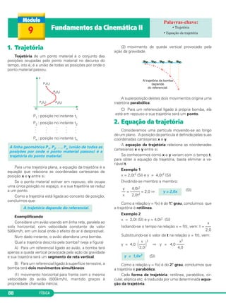 FÍSICA88
1. Trajetória
Trajetória de um ponto material é o conjunto das
posições ocupadas pelo ponto material no decurso do
tempo, isto é, é a união de todas as posições por onde o
ponto material passou.
P1 : posição no instante t1
P2 : posição no instante t2
. . . . .
. . . . .
. . . . .
Pn : posição no instante tn
Para uma trajetória plana, a equação da trajetória é a
equação que relaciona as coordenadas cartesianas de
posição x e y entre si.
Se o ponto material estiver em repouso, ele ocupa
uma única posição no espaço, e a sua trajetória se reduz
a um ponto.
Como a trajetória está ligada ao conceito de posição,
concluímos que:
Exemplificando
Considere um avião voando em linha reta, paralela ao
solo horizontal, com velocidade constante de valor
500km/h, em um local onde o efeito do ar é desprezível.
Num dado instante, o avião abandona uma bomba.
Qual a trajetória descrita pela bomba? (veja a figura)
A) Para um referencial ligado ao avião, a bomba terá
apenas a queda vertical provocada pela ação da gravidade
e sua trajetória será um segmento de reta vertical.
B) Para um referencial ligado à superfície terrestre, a
bomba terá dois movimentos simultâneos:
(1) movimento horizontal para frente com a mesma
velocidade do avião (500km/h), mantido graças à
propriedade chamada inércia;
(2) movimento de queda vertical provocado pela
ação da gravidade.
A superposição destes dois movimentos origina uma
trajetória parabólica.
C) Para um referencial ligado à própria bomba, ela
está em repouso e sua trajetória será um ponto.
2. Equação da trajetória
Consideremos uma partícula movendo-se ao longo
de um plano. A posição da partícula é definida pelas suas
coordenadas cartesianas x e y.
A equação da trajetória relaciona as coordenadas
cartesianas x e y entre si.
Se conhecermos como x e y variam com o tempo t,
para obter a equação da trajetória, basta eliminar a va-
riável t.
Exemplo 1
x = 2,0t2 (SI) e y = 4,0t2 (SI)
Dividindo-se membro a membro:
(SI)
Como a relação y = f(x) é do 1.° grau, concluímos que
a trajetória é retilínea.
Exemplo 2
x = 2,0t (SI) e y = 4,0t2 (SI)
x
Isolando-se o tempo na relação x = f(t), vem: t = –––
2,0
Substituindo-se o valor de t na relação y = f(t), vem:
x x2
y = 4,0 ΂–––΃
2
⇒ y = 4,0 ––––
2,0 4,0
(SI)
Como a relação y = f(x) é do 2.° grau, concluímos que
a trajetória é parabólica.
Cada forma de trajetória: retilínea, parabólica, cir-
cular, elíptica etc. é traduzida por uma determinada equa-
ção da trajetória.
y = 1,0x2
y 4,0t2
–– = ––––– = 2,0 ⇒
x 2,0t2
y = 2,0x
A trajetória depende do referencial.
A linha geométrica P1, P2, …, Pn (união de todas as
posições por onde o ponto material passou) é a
trajetória do ponto material.
9 Fundamentos da Cinemática II • Trajetória
• Equação da trajetória
C1_1a_Fis_Rose_2013 10/09/12 15:11 Página 88
 