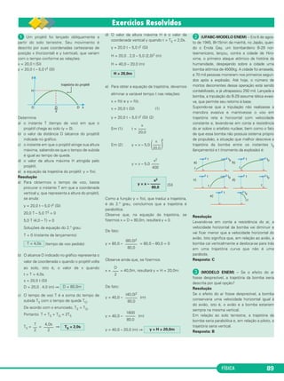 FÍSICA 89
ᕡ Um projétil foi lançado obliquamente a
partir do solo terrestre. Seu movimento é
descrito por suas coordenadas cartesianas de
posição x (horizontal) e y (vertical), que variam
com o tempo conforme as relações:
x = 20,0 t (SI)
y = 20,0 t – 5,0 t2 (SI)
Determine
a) o instante T (tempo de voo) em que o
projétil chega ao solo (y = 0).
b) o valor da distância D (alcance do projétil)
indicada no gráfico.
c) o instante em que o projétil atinge sua altura
máxima, sabendo-se que o tempo de subida
é igual ao tempo de queda.
d) o valor da altura máxima H atingida pelo
projétil.
e) a equação da trajetória do projétil: y = f(x).
Resolução
a) Para obtermos o tempo de voo, basta
procurar o instante T em que a coordenada
vertical y, que representa a altura do projétil,
se anula:
y = 20,0 t – 5,0 t2 (SI)
20,0 T – 5,0 T2 = 0
5,0 T (4,0 – T) = 0
Soluções da equação do 2.° grau:
T = 0 (instante de lançamento)
(tempo de voo pedido)
b) O alcance D indicado no gráfico representa o
valor da coordenada x quando o projétil volta
ao solo, isto é, o valor de x quando
t = T = 4,0s.
x = 20,0 t (SI)
D = 20,0 . 4,0 (m) ⇒
c) O tempo de voo T é a soma do tempo de
subida TS com o tempo de queda TQ.
De acordo com o enunciado, TS = TQ.
Portanto: T = TS + TQ = 2TS
TS = = ⇒
d) O valor da altura máxima H é o valor da
coordenada vertical y quando t = TS = 2,0s.
y = 20,0 t – 5,0 t2 (SI)
H = 20,0 . 2,0 – 5,0 (2,0)2 (m)
H = 40,0 – 20,0 (m)
e) Para obter a equação da trajetória, devemos
eliminar a variável tempo t nas relações:
x = f(t) e y = f(t).
x = 20,0 t (SI) (1)
y = 20,0 t – 5,0 t2 (SI) (2)
Em (1): t =
Em (2): y = x – 5,0
y = x – 5,0
(SI)
Como a função y = f(x), que traduz a trajetória,
é do 2.° grau, concluímos que a trajetória é
parabólica.
Observe que, na equação da trajetória, se
fizermos x = D = 80,0m, resultará y = 0.
De fato:
y = 80,0 – = 80,0 – 80,0 = 0
Observe ainda que, se fizermos
x = = 40,0m, resultará y = H = 20,0m.
De fato:
y = 40,0 – (m)
y = 40,0 – (m)
y = 40,0 – 20,0 (m) ⇒
· (UFABC-MODELO ENEM) – Era 6 de agos-
to de 1945, 8h15min da manhã, no Japão, quan-
do o Enola Gay, um bombardeiro B-29 nor-
teamericano, lançou, contra a cidade de Hiro-
xima, o primeiro ataque atômico da história da
humanidade, despejando sobre a cidade uma
bomba atômica de 4500kg. A cidade foi arrasada,
e 70 mil pessoas morreram nos primeiros segun-
dos após a explosão. Até hoje, o número de
mortos decorrentes dessa operação está sendo
contabilizado, e já ultrapassou 250 mil. Lançada a
bomba, a tripulação do B-29 assume tática evasi-
va, que permite seu retorno à base.
Supondo-se que a tripulação não realizasse a
manobra evasiva e mantivesse o voo em
trajetória reta e horizontal com velocidade
constante e, levando-se em conta a resistência
do ar sobre o artefato nuclear, bem como o fato
de que essa bomba não possuía sistema próprio
de propulsão, a situação que melhor descreve a
trajetória da bomba entre os instantes t0
(lançamento) e t (momento da explosão) é:
Resolução
Levando-se em conta a resistência do ar, a
velocidade horizontal da bomba vai diminuir e
vai ficar menor que a velocidade horizontal do
avião. Isto significa que, em relação ao avião, a
bomba cai verticalmente e desloca-se para trás
em uma trajetória curva que não é uma
parábola.
Resposta: C
» (MODELO ENEM) – Se o efeito do ar
fosse desprezível, a trajetória da bomba seria
descrita por qual opção?
Resolução
Se o efeito do ar fosse desprezível, a bomba
conservaria uma velocidade horizontal igual à
do avião, isto é, o avião e a bomba estariam
sempre na mesma vertical.
Em relação ao solo terrestre, a trajetória da
bomba seria parabólica e, em relação a piloto, a
trajetória seria vertical.
Resposta: B
y = H = 20,0m
1600
–––––
80,0
(40,0)2
––––––
80,0
D
–––
2
(80,0)2
––––––
80,0
x2
y = x – –––––
80,0
x2
––––
400
x 2
΂––––΃20,0
x
––––
20,0
H = 20,0m
T
––
2
4,0s
–––––
2
TS = 2,0s
D = 80,0m
T = 4,0s
C1_1a_Fis_Rose_2013 10/09/12 15:11 Página 89
 