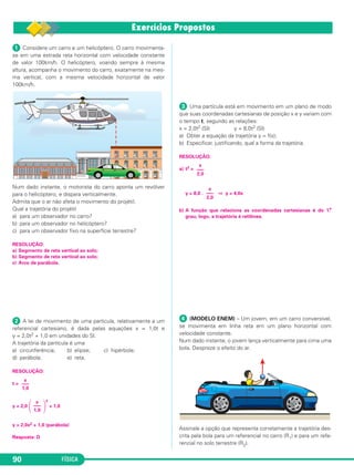 ᕡ Considere um carro e um helicóptero. O carro movimenta-
se em uma estrada reta horizontal com velocidade constante
de valor 100km/h. O helicóptero, voando sempre à mesma
altura, acompanha o movimento do carro, exatamente na mes-
ma vertical, com a mesma velocidade horizontal de valor
100km/h.
Num dado instante, o motorista do carro aponta um revólver
para o helicóptero, e dispara verticalmente.
Admita que o ar não afeta o movimento do projétil.
Qual a trajetória do projétil
a) para um observador no carro?
b) para um observador no helicóptero?
c) para um observador fixo na superfície terrestre?
RESOLUÇÃO:
a) Segmento de reta vertical ao solo;
b) Segmento de reta vertical ao solo;
c) Arco de parábola.
ᕢ A lei de movimento de uma partícula, relativamente a um
referencial cartesiano, é dada pelas equações x = 1,0t e
y = 2,0t2 + 1,0 em unidades do SI.
A trajetória da partícula é uma
a) circunferência; b) elipse; c) hipérbole;
d) parábola; e) reta.
RESOLUÇÃO:
t =
y = 2,0
΂ ΃
2
+ 1,0
y = 2,0x2 + 1,0 (parábola)
Resposta: D
ᕣ Uma partícula está em movimento em um plano de modo
que suas coordenadas cartesianas de posição x e y variam com
o tempo t, segundo as relações:
x = 2,0t2 (SI) y = 8,0t2 (SI)
a) Obter a equação da trajetória y = f(x);
b) Especificar, justificando, qual a forma da trajetória.
RESOLUÇÃO:
a) t2 =
y = 8,0 . ⇒ y = 4,0x
b) A função que relaciona as coordenadas cartesianas é do 1.o
grau, logo, a trajetória é retilínea.
ᕤ (MODELO ENEM) – Um jovem, em um carro conversível,
se movimenta em linha reta em um plano horizontal com
velocidade constante.
Num dado instante, o jovem lança verticalmente para cima uma
bola. Despreze o efeito do ar.
Assinale a opção que representa corretamente a trajetória des-
crita pela bola para um referencial no carro (R1) e para um refe-
rencial no solo terrestre (R2).
x
–––
2,0
x
–––
2,0
x
–––
1,0
x
–––
1,0
FÍSICA90
C1_1a_Fis_Rose_2013 10/09/12 15:11 Página 90
 