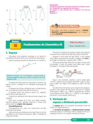 FÍSICA 91
RESOLUÇÃO:
A trajetória depende do referencial adotado. Em relação ao carro
(R1), a trajetória é um segmento de reta vertical.
Em relação ao solo terrestre (R2), a trajetória é um arco de
parábola.
Resposta: C
1. Espaço
Considere uma trajetória orientada e um ponto O
escolhido arbitrariamente como referência (vide figura).
Seja A a posição do ponto material em um instante t.
O espaço (s) indica apenas onde está o móvel na tra-
jetória, isto é, o espaço é um indicador da posição do
móvel.
O espaço não indica a distância que o móvel percor-
reu, mas apenas o local onde ele se encontra.
O espaço pode ser positivo (ponto A), negativo
(ponto B) ou nulo (ponto O).
O ponto de referência (O) é denominado origem dos
espaços.
Dizer que o espaço (s) é nulo, num dado instante,
significa apenas que, naquele instante, o móvel está
posicionado na origem dos espaços.
Exemplifiquemos
Consideremos um carro em movimento de São
Paulo para Campinas.
Admitamos que a distância entre São Paulo e Jundiaí
seja 60km e de Jundiaí a Campinas, 30km, medidas ao
longo da estrada.
Tomemos Jundiaí como sendo a origem dos espaços
e orientemos a trajetória de São Paulo para Campinas.
Quando o carro parte de São Paulo, o seu espaço
vale – 60km; ao passar por Jundiaí, o espaço vale zero e,
ao chegar a Campinas, o espaço vale + 30km.
Se tomássemos São Paulo como origem (marco zero
da estrada), o valor do espaço seria dado pela “quilo-
metragem” marcada à beira da estrada.
Assim, por exemplo, quando o carro passa pelo
“km 20”, significa que o espaço vale 20km, isto é, o carro
está a 20km da origem dos espaços (a 20km de São
Paulo).
Se adotarmos Campinas como origem dos espaços,
quando o carro partir de São Paulo, ele terá um espaço
inicial igual a – 90km (s0 = –90km); ao passar por Jundiaí,
o seu espaço valerá –30km (sJ = –30km) e, ao chegar a
Campinas, o seu espaço valerá zero.
2. Variação de
espaço e distância percorrida
O espaço (s) é um indicador da posição (local) do
móvel em cada instante (t).
A variação de espaço ou deslocamento escalar
indicado por⌬s é a diferença entre o espaço final (s2) e
o espaço inicial (s1) num dado intervalo de tempo.
Define-se espaço (s), no instante t, como sendo a
medida algébrica (leva em conta o sinal) do arco de
trajetória OA.
10 Fundamentos da Cinemática III • Espaço • Equação horária
Para saber mais sobre o assunto, acesse o PORTAL
OBJETIVO (www.portal.objetivo.br) e, em “localizar”,
digite FIS1M109
No Portal Objetivo
C1_1a_Fis_Rose_2013 10/09/12 15:11 Página 91
 