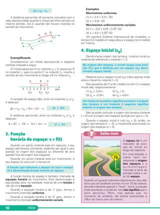FÍSICA92
A distância percorrida (d) somente coincidirá com o
valor absoluto de⌬s quando o móvel caminhar sempre no
mesmo sentido, isto é, quando não houver inversão no
sentido do movimento.
Exemplificando
Consideremos um móvel descrevendo a trajetória
retilínea indicada a seguir.
O móvel passa por A no instante t0 = 0, passa por B
no instante t1, para no ponto C no instante t2, inverte o
sentido de seu movimento e chega a B no instante t3.
A variação de espaço (⌬s), entre os instantes t0 e t3,
é dada por:
⌬s = sB – sA = 5m – 2m ⇒
A distância percorrida, entre os instantes t0 e t3, é
dada por:
d = AC + CB = 5m + 2m ⇒
3. Função
horária do espaço: s = f(t)
Quando um ponto material está em repouso, o seu
espaço permanece constante, podendo ser igual a zero
(parado na origem dos espaços) ou diferente de zero
(parado fora da origem dos espaços).
Quando um ponto material está em movimento, o
seu espaço (s) varia com o tempo (t).
A função horária do espaço é também chamada de
equação horária do movimento. Esta denominação é
equivocada, pois, na realidade, trata-se de uma função e
não de uma equação.
Quando a equação horária é do 1.° grau, temos o
movimento chamado uniforme.
Quando a equação horária é do 2.° grau, temos o
movimento chamado uniformemente variado.
Exemplos
Movimentos uniformes
(1) s = 2,0 + 5,0 t (SI)
(2) s = 4,0t (SI)
Movimentos uniformemente variados
(3) s = –3,0 + 8,0t – 5,0t2 (SI)
(4) s = 4,0 + 2,0t2 (SI)
(SI) significa Sistema Internacional de Unidades; o
tempo (t) é medido em segundos e o espaço (s) é medido
em metros.
4. Espaço inicial (s0)
Denomina-se origem dos tempos, instante inicial ou
instante de referência o instante t = 0.
Observe que o espaço inicial (s0) indica apenas onde
está o móvel no instante t = 0.
Nas equações de (1) a (4), citadas no item 3, o espaço
inicial vale, respectivamente:
(1) s0 = 2,0m; (2) s0 = 0;
(3) s0 = –3,0m; (4) s0 = 4,0m.
Não se pode confundir a origem dos tempos (instante
t = 0) com a origem dos espaços (posição em que s = 0).
Quando o espaço inicial é nulo (s0 = 0), então, na
origem dos tempos (t = 0), o móvel está posicionado na
origem dos espaços (s = 0).
Um instante t positivo significa posterior à origem
dos tempos e um instante t negativo significa
anterior à origem dos tempos.
Na origem dos tempos, o móvel ocupa uma posi-
ção (P0) que é definida por um espaço (s0) deno-
minado espaço inicial.
A função que relaciona o espaço (s) com o tempo
(t) é denominada função horária do espaço.
d = 7m
⌬s = 3m
⌬s = s2 – s1
O espaço (s) é um
indicador da posi-
ção do móvel ao
longo da trajetória.
Em uma estrada, o
marco “zero” cor-
responde à origem
dos espaços e a
q u i l o m e t r a g e m
marcada à beira da
estrada indica o va-
lor do espaço.
Quando um guarda rodoviário descreve em seu rela-
tório que um acidente ocorreu no km 70 da rodovia,
ele está indicando apenas o “local”, isto é, a posição
onde aconteceu o acidente. Isto não significa que o
carro percorreu 70km, mas apenas que, no
momento do acidente, ele estava posicionado a
70km do marco zero da rodovia.
Saiba mais??
C1_1a_Fis_Rose_2013 10/09/12 15:11 Página 92
 