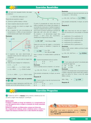 FÍSICA 93
ᕡ Um carro tem equação horária dos espa-
ços dada por:
s = 20,0t (SI), válida para t ≥ 0
Responda aos quesitos a seguir:
a) Construa o gráfico espaço x tempo.
b) Qual a trajetória descrita pelo móvel?
c) Qual a posição do móvel na origem dos
tempos (t = 0)?
d) Se a trajetória for uma circunferência de
comprimento c = 200m, em que instantes o
móvel passará pela origem dos espaços?
Resolução
a)
b) A trajetória não está determinada; a
equação horária não tem nada que ver com
a trajetória.
c) t = 0 ⇒ s = 0: o carro está na origem dos
espaços.
d) Toda vez que o espaço for múltiplo de c
s = 0 …… t0 = 0
s = c = 200m ........... t1 = 10,0s (1 volta)
s = 2c = 400m ......... t2 = 20,0s (2 voltas)
.
.
.
s = nc = n . 400m ..... tn = n . 10,0s (n voltas)
(MODELO ENEM) – Texto para as questões
de ᕢ a ᕥ.
O esquema a seguir representa o perfil de uma
estrada, que vai ser percorrida por um carro.
O ponto A corresponde ao marco zero da es-
trada e é adotado como origem dos espaços. A
convenção de sinais para a medida do espaço é
indicada no desenho (de A para F). A medida dos
arcos entre os pontos sucessivos é sempre de
50km (AB = BC = CD = DE = EF = 50km).
No instante t = 0, denominado origem dos
tempos, o carro inicia seu movimento,
obedecendo à seguinte lei horária:
(t em h; s em km)
Depois de uma hora de viagem, o movimento
do carro passou a obedecer à seguinte lei
horária:
(t ≥ 1,0h)
(t em h; s em km)
Nota: o tempo t é medido desde a partida do
carro.
ᕢ O ponto de partida do carro é o ponto:
a) A b) B c) C
d) D e) E
Resolução
Como a partida se dá no instante t = 0, temos:
s0 = 50 + 50 . 02 (km) ⇒
Esta posição corresponde, na figura, ao ponto
B.
Resposta: B
ᕣ O carro mudou o tipo de movimento (a lei
horária) no ponto:
a) A b) B c) C
d) D e) E
Resolução
Como a mudança do tipo de movimento se dá
no instante t = 1,0h, temos:
s1 = 50 + 50 . (1,0)2 (km) ⇒
Esta posição corresponde, na figura, ao ponto
C.
Resposta: C
ᕤ Após meia hora do início da viagem, o
carro se encontra em uma posição na estrada
entre
a) o quilômetro 12 e o quilômetro 13.
b) o quilômetro 50 e o quilômetro 60.
c) o quilômetro 62 e o quilômetro 63.
d) o quilômetro 0 e o quilômetro 1.
e) o quilômetro 30 e o quilômetro 31.
Resolução
Para t = 0,5h, ainda é válida a primeira função
horária. Assim:
s2 = 50 + 50 . (0,5)2 (km) ⇒
Resposta: C
ᕥ O carro passa pelo ponto E da estrada após
um tempo de viagem de:
a) 1,0h b) 2,0h c) 3,0h
d) 4,0h e) 5,0h
Resolução
O ponto E da estrada está numa posição tal que
é válida a segunda função horária (ela é válida a
partir do ponto C). Como o arco AE mede
200km, temos:
200 = 100tE ⇒
Resposta: B
tE = 2,0h
s2 = 62,5km
s1 = 100km
s0 = 50km
s = 100t
s = 50 + 50t2
ᕡ Podemos definir o espaço como sendo a distância do mó-
vel até a origem dos espaços? Justifique.
RESOLUÇÃO:
O espaço é medido ao longo da trajetória: é o comprimento do
arco de trajetória entre a origem e a posição do móvel, associado
a um sinal.
Distância é definida, em Matemática, sempre em linha reta.
Se a trajetória for retilínea, então a distância entre o móvel e a
origem dos espaços coincidirá com o valor absoluto do espaço. Para saber mais sobre o assunto, acesse o PORTAL
OBJETIVO (www.portal.objetivo.br) e, em “localizar”,
digite FIS1M110
No Portal Objetivo
C1_1a_Fis_Rose_2013 10/09/12 15:11 Página 93
 