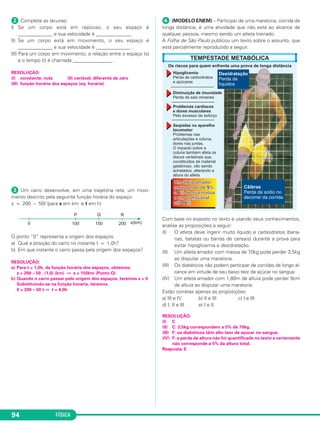 FÍSICA94
ᕢ Complete as lacunas:
I) Se um corpo está em repouso, o seu espaço é
______________ e sua velocidade é ______________.
II) Se um corpo está em movimento, o seu espaço é
______________ e sua velocidade é ______________ .
III) Para um corpo em movimento, a relação entre o espaço (s)
e o tempo (t) é chamada ________________ .
RESOLUÇÃO:
(I) constante; nula (II) variável; diferente de zero
(III) função horária dos espaços (eq. horária)
ᕣ Um carro desenvolve, em uma trajetória reta, um movi-
mento descrito pela seguinte função horária do espaço:
s = 200 – 50t (para s em km e t em h)
O ponto “0” representa a origem dos espaços.
a) Qual a posição do carro no instante t = 1,0h?
b) Em que instante o carro passa pela origem dos espaços?
RESOLUÇÃO:
a) Para t = 1,0h, da função horária dos espaços, obtemos:
s = 200 – 50 . (1,0) (km) ⇒ s = 150km (Ponto Q)
b) Quando o carro passar pela origem dos espaços, teremos s = 0
Substituindo-se na função horária, teremos
0 = 200 – 50 t ⇒ t = 4,0h
ᕤ (MODELO ENEM) – Participar de uma maratona, corrida de
longa distância, é uma atividade que não está ao alcance de
qualquer pessoa, mesmo sendo um atleta treinado.
A Folha de São Paulo publicou um texto sobre o assunto, que
está parcialmente reproduzido a seguir.
Com base no exposto no texto e usando seus conhecimentos,
analise as proposições a seguir:
(I) O atleta deve ingerir muito líquido e carboidratos (bana-
nas, batatas ou barras de cereais) durante a prova para
evitar hipoglicemia e desidratação.
(II) Um atleta amador com massa de 70kg pode perder 3,5kg
ao disputar uma maratona.
(III) Os diabéticos não podem participar de corridas de longo al-
cance em virtude de seu baixo teor de açúcar no sangue.
(IV) Um atleta amador com 1,80m de altura pode perder 9cm
de altura ao disputar uma maratona.
Estão corretas apenas as proposições:
a) III e IV b) II e III c) I e III
d) I, II e III e) I e II
RESOLUÇÃO:
(I) C
(II) C: 3,5kg correspondem a 5% de 70kg.
(III) F: os diabéticos têm alto teor de açúcar no sangue.
(IV) F: a perda de altura não foi quantificada no texto e certamente
não corresponde a 5% da altura total.
Resposta: E
C1_1a_Fis_Rose_2013 10/09/12 15:11 Página 94
 