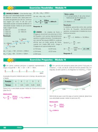 FÍSICA96
ᕡ (MODELO ENEM) – Uma família viaja
de carro com velocidade escalar constante
de 100km/h, durante 2,0h. Após parar em
um posto de gasolina por 30 min, continua
sua viagem por mais 1h 30 min com
velocidade escalar constante de 80km/h. A
velocidade escalar média do carro durante
toda a viagem foi de:
a) 80km/h b) 100km/h
c) 120km/h d) 140km/h
e) 150km/h
Resolução
⌬s1 = V1⌬t1 = 100 . 2,0 (km) = 200km
⌬s2 = V2⌬t2 = 80 . 1,5 (km) = 120km
⌬s =⌬s1 +⌬s2 = 320km
⌬t =⌬t1 +⌬tP +⌬t2 = 4,0h
Resposta: A
· (ENEM) – As cidades de Quito e
Cingapura encontram-se próximas à linha
do Equador e em pontos diametralmente
opostos no globo terrestre. Considerando-
se o raio da Terra igual a 6400 km, pode-se
afirmar que um avião saindo de Quito,
voando em média 800 km/h, chega a
Cingapura em aproximadamente
a) 16 horas. b) 20 horas.
c) 24 horas. d) 32 horas.
e) 36 horas.
Resolução
A distância percorrida entre dois pontos
da linha do Equador, diametralmente
opostos, corresponde à metade da circun-
ferência terrestre:
⌬s = = 3 . 6400km = 19 200km
Sendo Vm = , vem:
⌬t = = (h) ⇒
Resposta: C
⌬s
––––
Vm
19200
––––––
800
⌬t = 24h
⌬s
––––
⌬t
2πR
––––
2
Note e adote
1) O comprimento C de uma circun-
ferência de raio R é dado por:
C = 2πR
2) Adote π = 3
⌬s 320km
Vm = ––– = ––––––– = 80km/h
⌬t 4,0h
ᕡ Um ponto material percorre a trajetória representada a
seguir, na qual AB = BC = CD = DE = 10km.
A posição do ponto material varia com o tempo, de acordo com
a tabela:
Determine a velocidade escalar média do móvel entre as posi-
ções B e D.
RESOLUÇÃO:
Vm = = ⇒ Vm = 5,0km/h
ᕢ Um carrinho de autorama passa pelo ponto A da pista no
instante t1 = 3,0s, vai até B, onde permanece parado 5,0s. Em
seguida, vai até o ponto C, aí chegando no instante t2 = 13,0s.
Admitindo-se que o carrinho seja um ponto material, determine
sua velocidade escalar média no percurso AC.
RESOLUÇÃO:
VAC = =
VAC = 0,60m/s
⌬s
–––
⌬t
6,0(m)
––––––––
10,0(s)
20 (km)
––––––––
4,0 (h)
⌬s
–––
⌬t
Posição A B C D E
Tempo 0 1,0h 3,0h 5,0h 6,0h
Exercícios Resolvidos – Módulo 11
Exercícios Propostos – Módulo 11
C1_1a_Fis_Rose_2013 10/09/12 15:11 Página 96
 