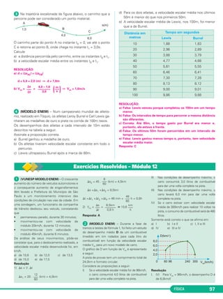 FÍSICA 97
ᕣ Na trajetória escalonada da figura abaixo, o carrinho que a
percorre pode ser considerado um ponto material.
O carrinho parte do ponto A no instante t0 = 0, vai até o ponto
C e retorna ao ponto B, onde chega no instante t1 = 3,0s.
Calcule
a) a distância percorrida pelo carrinho, entre os instantes t0 e t1.
b) a velocidade escalar média entre os instantes t0 e t1.
RESOLUÇÃO:
a) d = |⌬sAC| + |⌬sCB|
d = 5,0 + 2,0 (m) ⇒ d = 7,0m
b) Vm = = ⇒ Vm = 1,0m/s
ᕤ (MODELO ENEM) – Num campeonato mundial de atletis-
mo, realizado em Tóquio, os atletas Leroy Burrel e Carl Lewis ga-
nharam as medalhas de ouro e prata na corrida de 100m rasos.
Os desempenhos dos atletas a cada intervalo de 10m estão
descritos na tabela a seguir.
Assinale a proposição correta.
a) Burrel ganhou a medalha de ouro.
b) Os atletas tiveram velocidade escalar constante em todo o
percurso.
c) Lewis ultrapassou Burrel após a marca de 80m.
d) Para os dois atletas, a velocidade escalar média nos últimos
50m é menor do que nos primeiros 50m.
e) A velocidade escalar média de Lewis, nos 100m, foi menor
que a de Burrel.
RESOLUÇÃO:
a) Falsa: Lewis venceu porque completou os 100m em um tempo
menor.
b) Falsa: Os intervalos de tempo para percorrer a mesma distância
são diferentes.
c) Correta: Até 80m, o tempo gasto por Burrel era menor e,
portanto, ele estava à frente.
d) Falsa: Os últimos 50m foram percorridos em um intervalo de
tempo menor.
e) Falsa: Lewis gastou menos tempo e, portanto, tem velocidade
escalar média maior.
Resposta: C
Distância em
metros
Tempo em segundos
Lewis Burrel
10 1,88 1,83
20 2,96 2,89
30 3,88 3,79
40 4,77 4,68
50 5,61 5,55
60 6,46 6,41
70 7,30 7,28
80 8,13 8,12
90 9,00 9,01
100 9,86 9,88
m
(–––
)s
4,0 – 1,0
––––––––
3,0
⌬s
–––
⌬t
ᕡ (VUNESP-MODELO ENEM) – O crescente
aumento do número de veículos automotores e
o consequente aumento de engarrafamentos
têm levado a Prefeitura do Município de São
Paulo a um monitoramento intensivo das
condições de circulação nas vias da cidade. Em
uma sondagem, um funcionário da companhia
de trânsito deslocou seu veículo, constatando
que
• permaneceu parado, durante 30 minutos;
• movimentou-se com velocidade de
módulo 20km/h, durante 12 minutos;
• movimentou-se com velocidade de
módulo 45km/h, durante 6 minutos.
Da análise de seus movimentos, pôde-se
constatar que, para o deslocamento realizado, a
velocidade escalar média desenvolvida foi, em
km/h,
a) de 10,6 b) de 12,0 c) de 13,5
d) de 15,0 e) de 17,5
Resolução
1) ⌬s = V .⌬t
⌬s1 = 20 . (km) = 4,0km
⌬s2 = 45 . (km) = 4,5km
⌬s =⌬s1 +⌬s2 = 8,5km
⌬t =⌬t1 +⌬t2 +⌬tP = 48 min = h = 0,8h
2) Vm = = ഡ 10,6
Resposta: A
ᕢ (MODELO ENEM) – Durante a fase de
treinos e testes de fórmula 1, foi feito um estudo
do desempenho médio D de um combustível
(medido em km rodados para cada litro do
combustível) em função da velocidade escalar
média Vm para um novo modelo de carro.
O gráfico de D em função de Vm é apresentado
a seguir.
A pista de provas tem um comprimento total de
24,0km e formato circular.
Considere as proposições a seguir:
I) Se a velocidade escalar média for de 96km/h,
o carro consumirá 4,0 litros de combustível
para dar uma volta completa na pista.
II) Nas condições de desempenho máximo, o
carro consumirá 3,0 litros de combustível
para dar uma volta completa na pista.
III) Nas condições de desempenho máximo, o
carro levará 6,0 min para dar uma volta
completa na pista.
IV) Se o carro estiver com velocidade escalar
média de 300km/h para realizar 10 voltas na
pista, o consumo de combustível será de 480
litros.
Somente está correto o que se afirma em:
a) I b) I e II c) I, II e III
d) IV e) III e IV
Resolução
I. (V) Para Vm = 96km/h, o desempenho D é
de 6,0km/ᐉ
km
–––
h
8,5km
–––––––
0,8 h
⌬s
–––
⌬t
48
–––
60
6
–––
60
12
–––
60
Exercícios Resolvidos – Módulo 12
C1_1a_Fis_Rose_2013 10/09/12 15:11 Página 97
 