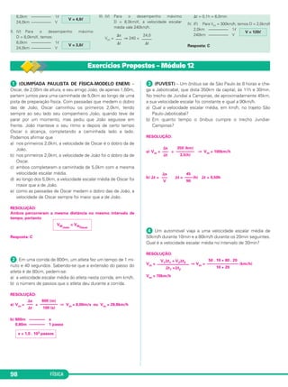 FÍSICA98
ᕡ (OLIMPÍADA PAULISTA DE FÍSICA-MODELO ENEM) –
Oscar, de 2,05m de altura, e seu amigo João, de apenas 1,60m,
partem juntos para uma caminhada de 5,0km ao longo de uma
pista de preparação física. Com passadas que medem o dobro
das de João, Oscar caminhou os primeiros 2,0km, tendo
sempre ao seu lado seu companheiro João, quando teve de
parar por um momento, mas pediu que João seguisse em
frente. João manteve o seu ritmo e depois de certo tempo
Oscar o alcança, completando a caminhada lado a lado.
Podemos afirmar que
a) nos primeiros 2,0km, a velocidade de Oscar é o dobro da de
João.
b) nos primeiros 2,0km, a velocidade de João foi o dobro da de
Oscar.
c) ambos completaram a caminhada de 5,0km com a mesma
velocidade escalar média.
d) ao longo dos 5,0km, a velocidade escalar média de Oscar foi
maior que a de João.
e) como as passadas de Oscar medem o dobro das de João, a
velocidade de Oscar sempre foi maior que a de João.
RESOLUÇÃO:
Ambos percorreram a mesma distância no mesmo intervalo de
tempo, portanto
Resposta: C
ᕢ Em uma corrida de 800m, um atleta fez um tempo de 1 mi-
nuto e 40 segundos. Sabendo-se que a extensão do passo do
atleta é de 80cm, pedem-se:
a) a velocidade escalar média do atleta nesta corrida, em km/h.
b) o número de passos que o atleta deu durante a corrida.
RESOLUÇÃO:
a) Vm = = ⇒ Vm = 8,00m/s ou Vm = 28,8km/h
b) 800m –––––––– x
0,80m –––––––– 1 passo
ᕣ (FUVEST) – Um ônibus sai de São Paulo às 8 horas e che-
ga a Jaboticabal, que dista 350km da capital, às 11h e 30min.
No trecho de Jundiaí a Campinas, de aproximadamente 45km,
a sua velocidade escalar foi constante e igual a 90km/h.
a) Qual a velocidade escalar média, em km/h, no trajeto São
Paulo-Jaboticabal?
b) Em quanto tempo o ônibus cumpre o trecho Jundiaí-
Campinas?
RESOLUÇÃO:
a) Vm = = ⇒ Vm = 100km/h
b) ⌬t = ⌬t = (h) ⌬t = 0,50h
ᕤ Um automóvel viaja a uma velocidade escalar média de
50km/h durante 10min e a 80km/h durante os 20min seguintes.
Qual é a velocidade escalar média no intervalo de 30min?
RESOLUÇÃO:
Vm = ⇒ Vm = (km/h)
Vm = 70km/h
V1⌬t1 + V2⌬t2
––––––––––––––––
⌬t1 +⌬t2
50 . 10 + 80 . 20
––––––––––––––––
10 + 20
⌬s
–––
V
45
––––
90
x = 1,0 . 103 passos
⌬s
–––
⌬t
800 (m)
–––––––––
100 (s)
VMJoão
= VMOscar
⌬s
–––
⌬t
350 (km)
–––––––––
3,5(h)
Exercícios Propostos – Módulo 12
6,0km –––––––––– 1ᐉ
24,0km –––––––––– V
II. (V) Para o desempenho máximo
D = 8,0km/ᐉ, temos:
8,0km –––––––––– 1ᐉ
24,0km –––––––––– V
III. (V) Para o desempenho máximo
D = 8,0km/ᐉ, a velocidade escalar
média vale 240km/h.
Vm = ⇒ 240 =
⌬t = 0,1h = 6,0min
IV. (F) Para Vm = 300km/h, temos D = 2,0km/ᐉ
2,0km –––––––––– 1ᐉ
240km –––––––––– V
Resposta: CV = 3,0ᐉ
V = 4,0ᐉ
V = 120ᐉ
24,0
–––––
⌬t
⌬s
–––
⌬t
C1_1a_Fis_Rose_2013 10/09/12 15:11 Página 98
 