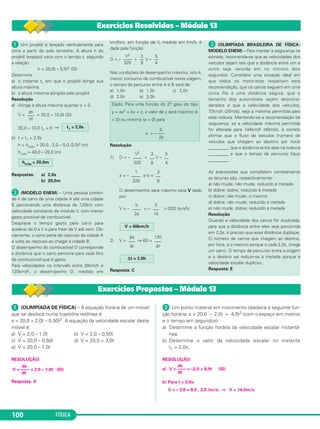 FÍSICA100
ᕡ Um projétil é lançado verticalmente para
cima a partir do solo terrestre. A altura h do
projétil (espaço) varia com o tempo t, segundo
a relação:
h = 20,0t – 5,0t2 (SI)
Determine
a) o instante t1 em que o projétil atinge sua
altura máxima.
b) a altura máxima atingida pelo projétil.
Resolução
a) Atinge a altura máxima quando V = 0.
V = = 20,0 – 10,0t (SI)
20,0 – 10,0 t1 = 0 ⇒
b) t = t1 = 2,0s
h = hmáx = 20,0 . 2,0 – 5,0 (2,0)2 (m)
hmáx = 40,0 – 20,0 (m)
Respostas: a) 2,0s
b) 20,0m
· (MODELO ENEM) – Uma pessoa preten-
de ir de carro de uma cidade A até uma cidade
B percorrendo uma distância de 120km com
velocidade constante de módulo V, com menor
gasto possível de combustível.
Despreze o tempo gasto pelo carro para
acelerar de 0 a V e para frear de V até zero. Ob-
viamente, o carro parte do repouso da cidade A
e volta ao repouso ao chegar a cidade B.
O desempenho do combustível D corresponde
à distância que o carro percorre para cada litro
de combustível que é gasto.
Para velocidades no intervalo entre 20km/h e
120km/h, o desempenho D, medido em
km/litro, em função de V, medida em km/h, é
dada pela função:
D = – + V –
Nas condições de desempenho máximo, isto é,
menor consumo de combustível nesta viagem,
o tempo de percurso entre A e B será de:
a) 1,0h b) 1,5h c) 2,0h
d) 2,5h e) 3,0h
Resolução
1) D = – + V –
a = – e b =
O desempenho será máximo para V dado
por:
V = – = – . (–320) (km/h)
2) V = ⇒ 60 =
Resposta: C
» (OLIMPÍADA BRASILEIRA DE FÍSICA-
MODELO ENEM) – Para manter a segurança na
estrada, recomenda-se que as velocidades dos
veículos sejam tais que a distância entre um e
outro seja vencida em no mínimo dois
segundos. Considere uma situação ideal em
que todos os motoristas respeitam esta
recomendação, que os carros seguem em uma
única fila a uma distância segura, que o
tamanho dos automóveis sejam desconsi-
derados e que a velocidade dos veículos,
72km/h (20m/s), seja a máxima permitida para
esta rodovia. Mantendo-se a recomendação de
segurança, se a velocidade máxima permitida
for alterada para 144km/h (40m/s), é correto
afirmar que o fluxo de veículos (número de
veículos que chegam ao destino por hora)
_________, que a distância entre eles na rodovia
_________ e que o tempo de percurso fique
_________.
As expressões que completam corretamente
as lacunas são, respectivamente:
a) não mude; não mude; reduzido à metade
b) dobre; dobre; reduzido à metade
c) dobre; não mude; o mesmo
d) dobre; não mude; reduzido à metade
e) não mude; dobre; reduzido à metade
Resolução
Quando a velocidade dos carros for duplicada,
para que a distância entre eles seja percorrida
em 2,0s, é preciso que essa distância duplique.
O número de carros que chegam ao destino,
por hora, é o mesmo porque a cada 2,0s, chega
um carro. O tempo de percurso entre a origem
e o destino vai reduzir-se à metade porque a
velocidade escalar duplicou.
Resposta: E
⌬t = 2,0h
120
–––
⌬t
⌬s
–––
⌬t
V = 60km/h
3
–––
16
b
––––
2a
3
––
8
1
––––
320
5
––
4
3
––
8
V2
––––
320
Dado: Para uma função do 2.o grau do tipo
y = ax2 + bx + c, o valor de y será máximo (a
< 0) ou mínimo (a > 0) para
b
x = – –––
2a
5
––
4
3
––
8
V2
––––
320
hmáx = 20,0m
t1 = 2,0s
dh
–––
dt
ᕡ (OLIMPÍADA DE FÍSICA) – A equação horária de um móvel
que se desloca numa trajetória retilínea é:
s = 20,0 + 2,0t – 0,50t2. A equação da velocidade escalar deste
móvel é:
a) V = 2,0 – 1,0t b) V = 2,0 – 0,50t
c) V = 20,0 – 0,50t d) V = 20,0 + 2,0t
e) V = 20,0 – 1,0t
RESOLUÇÃO:
Resposta: A
ᕢ Um ponto material em movimento obedece à seguinte fun-
ção horária: s = 20,0 – 2,0t + 4,0t2 (com o espaço em metros
e o tempo em segundos).
a) Determine a função horária da velocidade escalar instantâ-
nea.
b) Determine o valor da velocidade escalar no instante
t1 = 2,0s.
RESOLUÇÃO:
a)
b) Para t = 2,0s:
V = – 2,0 + 8,0 . 2,0 (m/s) ⇒ V = 14,0m/s
ds
V = –––– = –2,0 + 8,0t (SI)
dt
ds
V = –––– = 2,0 – 1,0t (SI)
dt
Exercícios Resolvidos – Módulo 13
Exercícios Propostos – Módulo 13
C1_1a_Fis_Rose_2013 10/09/12 15:11 Página 100
 