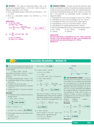 FÍSICA 101
ᕣ (FUVEST) – Um corpo se movimenta sobre o eixo x, de
acordo com a equação horária: x = 2,0 + 2,0t – 2,0t2, em que t é
dado em segundos e x em metros.
a) Qual a velocidade escalar média entre os instantes t1 = 0 e
t2 = 2,0s?
b) Qual é a velocidade escalar nos instantes t1 = 0 e
t2 = 2,0s?
RESOLUÇÃO:
a) t1 = 0 ⇒ S1 = 2,0m
t2 = 2,0s ⇒ S2 = – 2,0m
b)
t1 = 0 ⇒ V = 2,0m/s
t2 = 2,0s ⇒ V = – 6,0m/s
ᕤ (MODELO ENEM) – Um gato vai partir do repouso e des-
crever uma trajetória retilínea. Uma lata é amarrada ao rabo dele
e cada vez que ouve a lata bater no solo, ele, instantaneamente,
aumenta sua velocidade escalar de 10m/s. Esse é o único fato
que o faz aumentar sua velocidade escalar. Considere os
seguintes dados:
1) velocidade com que a luz se propaga no vácuo: 3,0 . 108m/s
2) velocidade com que o som se propaga no ar: 3,4 . 102m/s
3) velocidade da Terra em seu movimento orbital: 30km/s
4) velocidade da Lua em seu movimento orbital: 1,0km/s
5) velocidade de um satélite geoestacionário: 3,0km/s
A máxima velocidade teórica que o referido gato pode atingir é:
a) 3,0 . 108m/s b) 3,4 . 102m/s c) 30km/s
d) 1,0km/s e) 3,0km/s
RESOLUÇÃO:
Quando o gato atingir a velocidade do som, 3,4 . 102m/s, ele deixa
de ouvir o som da lata batendo no chão e sua velocidade não
aumenta mais, permanecendo igual a 3,4 . 102m/s.
Resposta: B
⌬s – 2,0 – 2,0
Vm = –––– ⇒ Vm = –––––––––– (m/s)
⌬t 2,0
Vm = – 2,0m/s
ds
V = –––– ⇒ V = 2,0 – 4,0t (SI)
dt
ᕡ Um carro movimenta-se ao longo de uma
reta e sua posição é definida em função do tem-
po pela relação:
s = 20,0 + 30,0t – 1,0t2 (SI)
Esta relação vale desde o instante t = 0 até o
instante t = T para o qual o carro para.
Determine
a) a função velocidade escalar – tempo: V = f(t).
b) a velocidade escalar do carro na origem dos
tempos (v0).
c) o instante T em que o carro para.
d) a velocidade escalar média entre os instantes
t = 0 e t = T.
e) o gráfico da função V = f(t) entre os instantes
t = 0 e t = T.
Resolução
a) A velocidade escalar é obtida derivando-se a
equação horária:
s = 20,0 + 30,0t – 1,0t2 (SI)
b) Para t = 0, temos V = V0
V0 = 30,0 – 2,0 . 0 (m/s) ⇒
c) O carro para quando sua velocidade escalar
V se anula:
V = 30,0 – 2,0t (SI)
30,0 – 2,0T = 0
30,0 = 2,0T ⇒
d) s = 20,0 + 30,0t – 1,0t2 (SI)
t = 0 ⇒ s = s0 = 20,0m
t = T = 15,0s
s = sf = 20,0 + 30,0 . 15,0 – 1,0 (15,0)2 (m)
sf = 20,0 + 450 – 225 (m)
sf = 245m
Vm = = = (m/s)
Vm = (m/s) ⇒
Nota: Como a função V = f(t) é do 1.° grau, a
velocidade escalar média pode ser calculada
pela média aritmética entre a velocidade ini-
cial (V0 = 30,0m/s) e a velocidade final (Vf = 0)
Vm = = (m/s)
e) V = 30,0 – 2,0t (SI)
Como a função V = f(t) é do 1.° grau, o seu
gráfico será um segmento de reta:
t = 0 ⇒ V = V0 = 30,0m/s
t = T = 15,0s ⇒ V = 0
· (PUC-RS-MODELO ENEM) – O eco é o
fenômeno que ocorre quando um som emitido
e seu reflexo em um anteparo são percebidos
por uma pessoa com um intervalo de tempo
que permite ao cérebro distingui-los como sons
diferentes. Para que se perceba o eco de um
som no ar, no qual a velocidade de propagação
tem módulo de 340m/s, é necessário que haja
uma distância de 17,0m entre a fonte e o
anteparo. Na água, em que a velocidade de
propagação do som tem módulo de 1.600m/s,
essa distância precisa ser de
a) 34,0m b) 60,0m c) 80,0m
d) 160,0m e) 320,0m
Resolução
1) VS = ⇒ 340 = ⇒
2) V’S = ⇒ 1600 =
2d = 160 ⇒
Resposta: C
ds
V = ––– = 30,0 – 2,0t (SI)
dt
V0 = 30,0m/s
T = 15,0s
245 – 20,0
––––––––––
15,0
sf – s0
–––––––
⌬t
⌬s
–––
⌬t
Vm = 15,0m/s
225
–––––
15,0
30,0 + 0
––––––––––
2
V0 + Vf
–––––––
2
Vm = 15,0m/s T = 0,1s
34,0
–––––
T
⌬s
–––
⌬t
2d
–––
0,1
2d
–––
T
d = 80,0m
Exercícios Resolvidos – Módulo 14
C1_1a_Fis_Rose_2013 10/09/12 15:11 Página 101
 