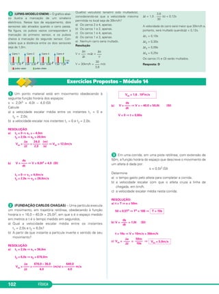FÍSICA102
ᕡ Um ponto material está em movimento obedecendo à
seguinte função horária dos espaços:
s = 2,0t3 + 4,0t – 4,0 (SI)
Calcule
a) a velocidade escalar média entre os instantes t1 = 0 e
t2 = 2,0s;
b) a velocidade escalar nos instantes t1 = 0 e t2 = 2,0s.
RESOLUÇÃO:
a) t1 = 0 ⇒ s1 = – 4,0m
t2 = 2,0s ⇒ s2 = 20,0m
b)
t1 = 0 ⇒ v1 = 4,0m/s
t2 = 2,0s ⇒ v2 = 28,0m/s
ᕢ (FUNDAÇÃO CARLOS CHAGAS) – Uma partícula executa
um movimento, em trajetória retilínea, obedecendo à função
horária s = 16,0 – 40,0t + 25,0t2, em que s é o espaço medido
em metros e t é o tempo medido em segundos.
a) Qual a velocidade escalar média entre os instantes
t1 = 2,0s e t2 = 6,0s?
b) A partir de que instante a partícula inverte o sentido de seu
movimento?
RESOLUÇÃO:
a) t1 = 2,0s ⇒ s1 = 36,0m
t2 = 6,0s ⇒ s2 = 676,0m
b)
V = 0 ⇒ t = 0,80s
ᕣ Em uma corrida, em uma pista retilínea, com extensão de
50m, a função horária do espaço que descreve o movimento de
um atleta é dada por:
s = 0,5t2 (SI)
Determine
a) o tempo gasto pelo atleta para completar a corrida.
b) a velocidade escalar com que o atleta cruza a linha de
chegada, em km/h.
c) a velocidade escalar média nesta corrida.
RESOLUÇÃO:
a) t = T ⇔ s = 50m
50 = 0,5T2 ⇒ T2 = 100 ⇒
b) V = = 1,0t (SI)
t = 10s ⇒ V = 10m/s = 36km/h
c) Vm = = ⇒
⌬s
––––
⌬t
50m
–––––
10s
Vm = 5,0m/s
ds
––––
dt
T = 10s
ds
V = –––– ⇒ V = – 40,0 + 50,0t (SI)
dt
Vm = 1,6 . 102m/s
⌬s 676,0 – 36,0 640,0
Vm = –––– = ––––––––––––– (m/s) = ––––––– m/s
⌬t 4,0 4,0
⌬s 24,0 (m)
Vm = –––– = ––––– –––– ⇒ Vm = 12,0m/s
⌬t 2,0 (s)
ds
V = –––– ⇒ V = 6,0t2 + 4,0 (SI)
dt
Exercícios Propostos – Módulo 14
ᕣ (UFMS-MODELO ENEM) – O gráfico abai-
xo ilustra a marcação de um sinaleiro
eletrônico. Nesse tipo de equipamento, dois
sensores são ativados quando o carro passa.
Na figura, os pulsos vazios correspondem à
marcação do primeiro sensor, e os pulsos
cheios à marcação do segundo sensor. Con-
sidere que a distância entre os dois sensores
seja de 1,0m.
Qual(is) veículo(s) teria(m) sido multado(s),
considerando-se que a velocidade máxima
permitida no local seja de 30km/h?
a) Os carros 2 e 4, apenas.
b) Os carros 1 e 2, apenas.
c) Os carros 1 e 4, apenas.
d) Os carros 1 e 3, apenas.
e) Nenhum carro seria multado.
Resolução
V = ⇒⌬t =
V = 30km/h = m/s
⌬t = 1,0 . (s) = 0,12s
A velocidade do carro será maior que 30km/h e,
portanto, será multado quando⌬t < 0,12s.
⌬t1 = 0,10s
⌬t2 = 0,30s
⌬t3 = 0,09s
⌬t4 = 0,25s
Os carros (1) e (3) serão multados.
Resposta: D
3,6
–––
30
30
–––
3,6
⌬s
–––
V
⌬s
–––
⌬t
C1_1a_Fis_Rose_2013 10/09/12 15:11 Página 102
 