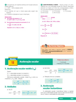 FÍSICA 103
ᕤ Uma partícula, em trajetória retilínea, tem função horária do
espaço dada por:
s = 4,0t2 – 8,0t (unidades do SI)
Determine
a) os instantes em que o móvel passa pela origem dos
espaços;
b) o instante e a posição em que o móvel para.
RESOLUÇÃO:
a) Na origem dos espaços: s = 0
0 = 4,0 t2 – 8,0t ⇒ t1 = 0 e t2 = 2,0s
b) No instante da inversão do movimento: V = 0
Quando V = 0: t = 1,0s e s = –4,0m
ᕥ (UEM-PR-MODELO ENEM) – Quanto tempo um carro,
viajando com uma velocidade escalar de 15km/h, levará para
percorrer um trajeto, em linha reta, correspondente a 3,0cm,
em uma carta topográfica cuja escala é 1:100.000?
a) 10 minutos b) 12 minutos c) 15 minutos
d) 30 minutos e) 45 minutos
RESOLUÇÃO:
1) 1 ............. 100 000
3,0cm ............. d
d = 3,0 . 105cm = 3,0 . 103m = 3,0km
2) V = ⇒ 15 =
⌬t = h
⌬t = 60 min ⇒
Resposta: B
1
––
5
⌬t = 12 min
1
––
5
⌬s
–––
⌬t
3,0
–––
⌬t
ds
V = ––– ⇒ V = 8,0t – 8,0 (SI)
dt
1. Aceleração escalar média (␥m)
Sejam:
V1 = velocidade escalar no instante t1
V2 = velocidade escalar no instante t2
Define-se aceleração escalar média (␥m), entre os
instantes t1 e t2, pela relação:
2. Unidades
a) No SI:
u(V) m/s
u(␥) = ––––– = ––––
u(t) s
b) NO CGS:
u(V) cm/s
u(␥) = ––––– = –––––
u(t) s
c) Relação entre as unidades:
3. Aceleração
escalar instantânea
A aceleração escalar instantânea traduz a rapidez
com que a velocidade escalar varia no decurso do tempo,
isto é, traduz a velocidade da velocidade.
m cm
1 –––– = 102 ––––
s2 s2
cm
u(␥) = –––– = cm . s–2
s2
m
u(␥) = –––– = m . s–2
s2
⌬V V2 – V1
␥m = –––– = ––––––––––
⌬t t2 – t1
15 Aceleração escalar • Aceleração
• Mudança de velocidade
Para saber mais sobre o assunto, acesse o PORTAL
OBJETIVO (www.portal.objetivo.br) e, em “localizar”,
digite FIS1M112
No Portal Objetivo
C1_1a_Fis_Rose_2013 10/09/12 15:11 Página 103
 