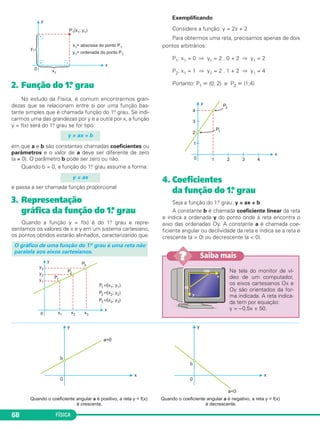FÍSICA68
2. Função do 1.º grau
No estudo da Física, é comum encontrarmos gran-
dezas que se relacionam entre si por uma função bas-
tante simples que é chamada função do 1.o grau. Se indi-
carmos uma das grandezas por y e a outra por x, a função
y = f(x) será do 1.o grau se for tipo:
em que a e b são constantes chamadas coeficientes ou
parâmetros e o valor de a deve ser diferente de zero
(a ≠ 0). O parâmetro b pode ser zero ou não.
Quando b = 0, a função do 1.o grau assume a forma:
e passa a ser chamada função proporcional
3. Representação
gráfica da função do 1.º grau
Quando a função y = f(x) é do 1.o grau e repre-
sentamos os valores de x e y em um sistema cartesiano,
os pontos obtidos estarão alinhados, caracterizando que:
Exemplificando
Considere a função: y = 2x + 2
Para obtermos uma reta, precisamos apenas de dois
pontos arbitrários:
P1: x1 = 0 ⇒ y1 = 2 . 0 + 2 ⇒ y1 = 2
P2: x1 = 1 ⇒ y1 = 2 . 1 + 2 ⇒ y1 = 4
Portanto: P1 ϵ (0; 2) e P2 ϵ (1;4)
4. Coeficientes
da função do 1.º grau
Seja a função do 1.o grau: y = ax + b
A constante b é chamada coeficiente linear da reta
e indica a ordenada y do ponto onde a reta encontra o
eixo das ordenadas Oy. A constante a é chamada coe-
ficiente angular ou declividade da reta e indica se a reta é
crescente (a > 0) ou decrescente (a < 0).
O gráfico de uma função do 1.o grau é uma reta não
paralela aos eixos cartesianos.
y = ax
y = ax + b
Na tela do monitor de ví-
deo de um computador,
os eixos cartesianos Ox e
Oy são orientados da for-
ma indicada. A reta indica-
da tem por equação:
y = –0,5x + 50.
Saiba mais??
C1_1a_Fis_Rose_2013 10/09/12 15:11 Página 68
 