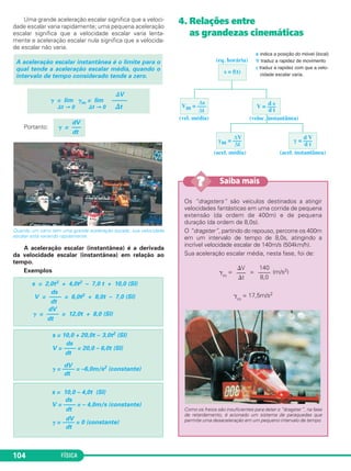 FÍSICA104
Uma grande aceleração escalar significa que a veloci-
dade escalar varia rapidamente; uma pequena aceleração
escalar significa que a velocidade escalar varia lenta-
mente e aceleração escalar nula significa que a velocida-
de escalar não varia.
Portanto:
Quando um carro tem uma grande aceleração escalar, sua velocidade
escalar está variando rapidamente.
A aceleração escalar (instantânea) é a derivada
da velocidade escalar (instantânea) em relação ao
tempo.
Exemplos
4. Relações entre
as grandezas cinemáticas
⌬V
␥ = lim ␥m = lim –––––
⌬t → 0 ⌬t → 0 ⌬t
A aceleração escalar instantânea é o limite para o
qual tende a aceleração escalar média, quando o
intervalo de tempo considerado tende a zero.
dV
␥ = —–
dt
s = f(t)
γ = –––
d V
d t
(eq. horária)
(vel. média)
(acel. média) (acel. instantânea)
(veloc. instantânea)
s indica a posição do móvel (local)
V traduz a rapidez de movimento
γ traduz a rapidez com que a velo-
cidade escalar varia.
Vm = –––
Δs
Δt
V = –––
d s
d t
Δt
γm = –––
ΔV
s = 10,0 – 4,0t (SI)
ds
V = –––– = – 4,0m/s (constante)
dt
dV
␥ = –––– = 0 (constante)
dt
s = 10,0 + 20,0t – 3,0t2 (SI)
ds
V = –––– = 20,0 – 6,0t (SI)
dt
dV
␥ = –––– = –6,0m/s2 (constante)
dt
s = 2,0t3 + 4,0t2 – 7,0 t + 10,0 (SI)
ds
V = –––– = 6,0t2 + 8,0t – 7,0 (SI)
dt
dV
␥ = –––– = 12,0t + 8,0 (SI)
dt
Os “dragsters” são veículos destinados a atingir
velocidades fantásticas em uma corrida de pequena
extensão (da ordem de 400m) e de pequena
duração (da ordem de 8,0s).
O “dragster”, partindo do repouso, percorre os 400m
em um intervalo de tempo de 8,0s, atingindo a
incrível velocidade escalar de 140m/s (504km/h).
Sua aceleração escalar média, nesta fase, foi de:
␥
m
= = (m/s2)
␥
m
= 17,5m/s2
Como os freios são insuficientes para deter o “dragster”, na fase
de retardamento, é acionado um sistema de paraquedas que
permite uma desaceleração em um pequeno intervalo de tempo.
140
––––
8,0
⌬V
–––
⌬t
Saiba mais??
C1_1a_Fis_Rose_2013 10/09/12 15:11 Página 104
 