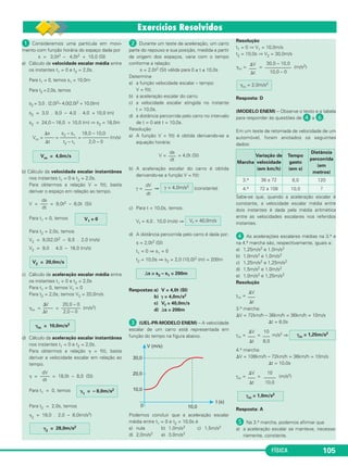 FÍSICA 105
ᕡ Consideremos uma partícula em movi-
mento com função horária do espaço dada por
s = 3,0t3 – 4,0t2 + 10,0 (Sl)
a) Cálculo da velocidade escalar média entre
os instantes t1 = 0 e t2 = 2,0s.
Para t1 = 0, temos s1 = 10,0m
Para t2 =2,0s, temos
s2 = 3,0 . (2,0)3– 4,0(2,0)2 + 10,0(m)
s2 = 3,0 . 8,0 – 4,0 . 4,0 + 10,0 (m)
s2 = 24,0 – 16,0 + 10,0 (m) ⇒ s2 = 18,0m
⌬s s2 – s1 18,0 – 10,0
Vm = –––– = ––––––– = ––––––––––– (m/s)
⌬t t2 – t1 2,0 – 0
b) Cálculo da velocidade escalar instantânea
nos instantes t1 = 0 e t2 = 2,0s.
Para obtermos a relação V = f(t), basta
derivar o espaço em relação ao tempo.
ds
V = —– = 9,0t2 – 8,0t (SI)
dt
Para t1 = 0, temos
Para t2 = 2,0s, temos
V2 = 9,0(2,0)2 – 8,0 . 2,0 (m/s)
V2 = 9,0 . 4,0 – 16,0 (m/s)
c) Cálculo da aceleração escalar média entre
os instantes t1 = 0 e t2 = 2,0s
Para t1 = 0, temos V1 = 0
Para t2 = 2,0s, temos V2 = 20,0m/s
⌬V 20,0 – 0
␥m = –––– = –––––––– (m/s2)
⌬t 2,0 – 0
d) Cálculo da aceleração escalar instantânea
nos instantes t1 = 0 e t2 = 2,0s.
Para obtermos a relação ␥ = f(t), basta
derivar a velocidade escalar em relação ao
tempo.
dV
␥ = –––– = 18,0t – 8,0 (SI)
dt
Para t1 = 0, temos
Para t2 = 2,0s, temos
␥2
= 18,0 . 2,0 – 8,0(m/s2)
ᕢ Durante um teste de aceleração, um carro
parte do repouso e sua posição, medida a partir
da origem dos espaços, varia com o tempo
conforme a relação:
s = 2,0t2 (SI) válida para 0 ≤ t ≤ 10,0s
Determine
a) a função velocidade escalar – tempo:
V = f(t).
b) a aceleração escalar do carro.
c) a velocidade escalar atingida no instante
t = 10,0s.
d) a distância percorrida pelo carro no intervalo
de t = 0 até t = 10,0s.
Resolução
a) A função V = f(t) é obtida derivando-se a
equação horária:
V = = 4,0t (SI)
b) A aceleração escalar do carro é obtida
derivando-se a função V = f(t):
γ = ⇒ (constante)
c) Para t = 10,0s, temos:
Vf = 4,0 . 10,0 (m/s) ⇒
d) A distância percorrida pelo carro é dada por:
s = 2,0t2 (SI)
t1 = 0 ⇒ s1 = 0
t2 = 10,0s ⇒ s2 = 2,0 (10,0)2 (m) = 200m
Respostas:a) V = 4,0t (SI)
b) γ = 4,0m/s2
c) Vf = 40,0m/s
d) ⌬s = 200m
ᕣ (UEL-PR-MODELO ENEM) – A velocidade
escalar de um carro está representada em
função do tempo na figura abaixo.
Podemos concluir que a aceleração escalar
média entre t1 = 0 e t2 = 10,0s é
a) nula b) 1,0m/s2 c) 1,5m/s2
d) 2,0m/s2 e) 3,0m/s2
Resolução
t1 = 0 ⇒ V1 = 10,0m/s
t2 = 10,0s ⇒ V2 = 30,0m/s
␥m = = (m/s2)
Resposta: D
(MODELO ENEM) – Observe o texto e a tabela
para responder às questões de ᕤ a ².
Em um teste de retomada de velocidade de um
automóvel, foram anotados os seguintes
dados:
Sabe-se que, quando a aceleração escalar é
constante, a velocidade escalar média entre
dois instantes é dada pela média aritmética
entre as velocidades escalares nos referidos
instantes.
ᕤ As acelerações escalares médias na 3.a e
na 4.a marcha são, respectivamente, iguais a:
a) 1,25m/s2 e 1,0m/s2
b) 1,0m/s2 e 1,0m/s2
c) 1,25m/s2 e 1,25m/s2
d) 1,5m/s2 e 1,0m/s2
e) 1,0m/s2 e 1,25m/s2
Resolução
γm =
3.a marcha:
⌬V = 72km/h – 36km/h = 36km/h = 10m/s
⌬t = 8,0s
γm = = m/s2 ⇒
4.a marcha:
⌬V = 108km/h – 72km/h = 36km/h = 10m/s
⌬t = 10,0s
γm = = (m/s2)
Resposta: A
´ Na 3.a marcha, podemos afirmar que
a) a aceleração escalar se manteve, necessa-
riamente, constante.
γm = 1,0m/s2
⌬V
–––
⌬t
10
–––––
10,0
⌬V
–––
⌬t
10
–––
8,0
γm = 1,25m/s2
␥m = 10,0m/s2
⌬V
–––
⌬t
Marcha
Variação de
velocidade
(em km/h)
Tempo
gasto
(em s)
Distância
percorrida
(em
metros)
3.a 36 a 72 8,0 120
4.a 72 a 108 10,0 ?
␥m = 2,0m/s2
30,0 – 10,0
–––––––––––
10,0 – 0
⌬V
–––
⌬t
⌬s = s2 – s1 = 200m
Vf = 40,0m/s
γ = 4,0m/s2dV
–––
dt
ds
–––
dt
␥2
= 28,0m/s2
␥1
= – 8,0m/s2
V2 = 20,0m/s
V1 = 0
Vm = 4,0m/s
C1_1a_Fis_Rose_2013 10/09/12 15:11 Página 105
 