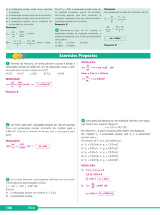 ᕡ Partindo do repouso, um avião percorre a pista e atinge a
velocidade escalar de 360km/h, em 25 segundos. Qual o valor
da aceleração escalar média em m/s2?
a) 2,0 b) 4,0 c) 6,0 d) 7,2 e) 9,8
RESOLUÇÃO:
Resposta: B
ᕢ Um trem está com velocidade escalar de 72km/h quando
freia com aceleração escalar constante de módulo igual a
0,40m/s2. Calcule o intervalo de tempo que o trem gasta para
parar.
RESOLUÇÃO:
ᕣ Um móvel percorre uma trajetória retilínea com um movi-
mento descrito pela equação horária:
s = 2,0 + 4,0t + 3,0t2 (SI)
Calcule
a) a velocidade escalar no instante t1 = 2,0s.
b) a aceleração escalar.
RESOLUÇÃO:
Para t = 2,0s: V = 16,0m/s
ᕤ Uma partícula desloca-se, em trajetória retilínea, com equa-
ção horária dos espaços dada por:
s = 2,0t3 – 16,0 (SI)
No instante t1, a partícula passa pela origem dos espaços.
No instante t1, a velocidade escalar vale V1 e a aceleração
escalar vale ␥1.
Os valores de V1 e ␥1 são dados por:
a) V1 = 24,0m/s e ␥1 = 12,0m/s2.
b) V1 = 6,0m/s e ␥1 = 24,0m/s2.
c) V1 = 6,0m/s e ␥1 = 12,0m/s2.
d) V1 = 12,0m/s e ␥1 = 12,0m/s2.
e) V1 = 24,0m/s e ␥1 = 24,0m/s2.
RESOLUÇÃO:
1) t = t1 ⇒ s = s1 = 0
2,0 t3
1
– 16,0 = 0
t3
1
= 8,0 ⇒
2) V = = 6,0t2 (SI)
t1 = 2,0s ⇒ V1 = 24,0m/s
ds
–––
dt
t1 = 2,0s
dv
␥ = –––– ⇒ ␥ = 6,0m/s2
dt
ds
V = –––– ⇒ V = 4,0 + 6,0t (SI)
dt
⌬v – 20
⌬t = –––– = –––––––– (s) ⇒
␥ – 0,40
⌬t = 50s
␥ = 4,0m/s2
⌬V 100
␥ = –––– = ––––– (m/s2) ⇒
⌬t 25
FÍSICA106
b) a aceleração escalar pode ter-se mantido
constante.
c) a aceleração escalar certamente aumentou.
d) a aceleração escalar certamente diminuiu.
e) a aceleração escalar variou, podendo ter
aumentado ou diminuído.
Resolução
Vm = = = 15m/s
MA = = (m/s) = 15m/s
Como Vm = MA, a aceleração escalar pode ter-
se mantido constante, porém tal condição,
verificada apenas para dois instantes, é
condição necessária mas não suficiente para a
aceleração escalar ser constante.
Resposta: B
² Admitindo-se que, na 4.a marcha, a
aceleração escalar se manteve constante, a
distância percorrida nos 10,0s de movimento
será igual a:
a) 10m b) 120m c) 150m
d) 250m e) 500m
Resolução
Se a aceleração escalar for constante, temos:
Vm = =
=
Resposta: D
⌬s = 250m
20 + 30
––––––––
2
⌬s
–––––
10,0
V1 + V2
––––––––
2
⌬s
–––
⌬t
10 + 20
––––––––
2
V1 + V2
––––––––
2
120m
–––––
8,0s
⌬s
–––
⌬t
C1_1a_Fis_Rose_2013 10/09/12 15:11 Página 106
 