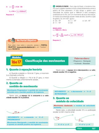 FÍSICA 107FÍSICA
1. Quanto à equação horária
a) Quando a relação s = f(t) é do 1.o grau, o movimen-
to é chamado uniforme.
b) Quando a relação s = f(t) é do 2.o grau, o movi-
mento é chamado uniformemente variado.
2. Quanto ao
sentido do movimento
Neste caso, o espaço (s) é crescente e a velo-
cidade escalar (V) é positiva.
Neste caso, o espaço (s) é decrescente e a velo-
cidade escalar (V) é negativa.
3. Quanto ao
módulo da velocidade
Neste caso, a velocidade escalar (V) e a aceleração
escalar (␥) têm mesmo sinal.
Movimento Acelerado: o módulo da velocidade
aumenta.
MOVIMENTO ⇔ s decrescente ⇔ V < 0
RETRÓGRADO
Movimento Retrógrado: o sentido do movimento
é oposto ao sentido positivo da trajetória.
MOVIMENTO ⇔ s crescente ⇔ V > 0
PROGRESSIVO
Movimento Progressivo: o sentido do movimento
coincide com o sentido positivo da trajetória.
V < 0 e ␥ < 0V > 0 e ␥ > 0
16e17 Classificação dos movimentos • Progressivo – Retrógrado
• Acelerado – Retardado
3) ␥ = = 12,0t (SI)
t1 = 2,0s ⇒
Resposta: E
´ (MODELO ENEM) – Num jogo do Brasil, o tira-teima mos-
trou que o jogador brasileiro chutou a bola diretamente contra o
goleiro do time adversário. A bola atingiu o goleiro com
velocidade de módulo igual a 108km/h e este conseguiu
imobilizá-la em 0,10s, com um movimento de recuo dos braços.
O módulo da aceleração escalar média da bola, durante a ação
do goleiro, foi, em m/s2, igual a:
a) 3,0 . 103 b) 1,1 . 103 c) 3,0 . 102
d) 1,1 . 102 e) 3,0
RESOLUÇÃO:
v = 108km/h = 30m/s
γm = = (m/s2) ⇒
Resposta: C
␥1 = 24,0m/s2
dV
–––
dt
⌬V
–––
⌬t
30
–––––
0,10
γm = 3,0 . 102m/s2
Para saber mais sobre o assunto, acesse o PORTAL
OBJETIVO (www.portal.objetivo.br) e, em “localizar”,
digite FIS1M113
No Portal Objetivo
C1_1a_Fis_Rose_2013 10/09/12 15:11 Página 107
 