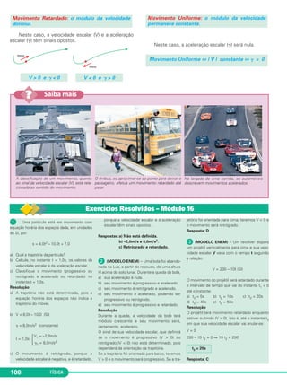 FÍSICA108108
ᕡ Uma partícula está em movimento com
equação horária dos espaços dada, em unidades
do SI, por:
s = 4,0t2 – 10,0t + 7,0
a) Qual a trajetória da partícula?
b) Calcule, no instante t = 1,0s, os valores da
velocidade escalar e da aceleração escalar.
c) Classifique o movimento (progressivo ou
retrógrado e acelerado ou retardado) no
instante t = 1,0s.
Resolução
a) A trajetória não está determinada, pois a
equação horária dos espaços não indica a
trajetória do móvel.
b) V = 8,0t – 10,0 (SI)
␥ = 8,0m/s2 (constante)
V1 = –2,0m/s
t = 1,0s
Ά␥1 = 8,0m/s2
c) O movimento é retrógrado, porque a
velocidade escalar é negativa, e é retardado,
porque a velocidade escalar e a aceleração
escalar têm sinais opostos.
Respostas:a) Não está definida.
b) –2,0m/s e 8,0m/s2.
c) Retrógrado e retardado.
ᕢ (MODELO ENEM) – Uma bola foi abando-
nada na Lua, a partir do repouso, de uma altura
H acima do solo lunar. Durante a queda da bola,
a) sua aceleração é nula.
b) seu movimento é progressivo e acelerado.
c) seu movimento é retrógrado e acelerado.
d) seu movimento é acelerado, podendo ser
progressivo ou retrógrado.
e) seu movimento é progressivo e retardado.
Resolução
Durante a queda, a velocidade da bola terá
módulo crescente e seu movimento será,
certamente, acelerado.
O sinal de sua velocidade escalar, que definirá
se o movimento é progressivo (V > 0) ou
retrógrado (V < 0) não está determinado, pois
dependerá da orientação da trajetória.
Se a trajetória foi orientada para baixo, teremos
V > 0 e o movimento será progressivo. Se a tra-
jetória foi orientada para cima, teremos V < 0 e
o movimento será retrógrado.
Resposta: D
ᕣ (MODELO ENEM) – Um revólver dispara
um projétil verticalmente para cima e sua velo-
cidade escalar V varia com o tempo t segundo
a relação:
V = 200 – 10t (SI)
O movimento do projétil será retardado durante
o intervalo de tempo que vai do instante t1 = 0
até o instante:
a) t2 = 5s b) t2 = 10s c) t2 = 20s
d) t2 = 40s e) t2 = 50s
Resolução
O projétil terá movimento retardado enquanto
estiver subindo (V > 0), isto é, até o instante t2
em que sua velocidade escalar vai anular-se:
V = 0
200 – 10 t2 = 0 ⇒ 10 t2 = 200
Resposta: C
t2 = 20s
Exercícios Resolvidos – Módulo 16
Na largada de uma corrida, os automóveis
descrevem movimentos acelerados.
O ônibus, ao aproximar-se do ponto para deixar o
passageiro, efetua um movimento retardado até
parar.
A classificação de um movimento, quanto
ao sinal da velocidade escalar (V), está rela-
cionada ao sentido do movimento.
Saiba mais??
Neste caso, a velocidade escalar (V) e a aceleração
escalar (␥) têm sinais opostos.
Neste caso, a aceleração escalar (␥) será nula.
Movimento Retardado: o módulo da velocidade
diminui.
Movimento Uniforme ⇔ | V | constante ⇔ ␥ = 0
V > 0 e ␥ < 0 V < 0 e ␥ > 0
Movimento Uniforme: o módulo da velocidade
permanece constante.
C1_1a_Fis_Rose_2013 10/09/12 15:11 Página 108
 