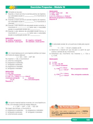 FÍSICA 109
ᕡ Complete as lacunas:
(I) Quando o móvel caminha no sentido positivo da trajetória,
sua velocidade escalar é _____________ e o movimento é
chamado_____________.
(II) Quando o móvel caminha no sentido negativo da trajetória,
sua velocidade escalar é _____________ e o movimento é
chamado_____________.
(III) Quando o valor absoluto da velocidade escalar aumenta, o
movimento é _____________ e, neste caso, a velocidade
escalar e a aceleração escalar têm _____________.
(IV) Quando o valor absoluto da velocidade escalar diminui, o
movimento é _____________ e, neste caso, a velocidade
escalar e a aceleração escalar têm _____________.
RESOLUÇÃO:
(I) positiva – progressivo (II) negativa – retrógrado
(III) acelerado – sinais iguais (IV) retardado – sinais opostos
ᕢ Um móvel desloca-se em uma trajetória retilínea com equa-
ção horária do espaço dada por:
x = 4,0 + 2,0t – 2,0t2 (SI)
No instante t = 1,0s, o movimento é
a) uniforme e retrógrado;
b) progressivo e acelerado;
c) retrógrado e acelerado;
d) progressivo e retardado;
e) retrógrado e retardado.
RESOLUÇÃO:
V = 2,0 – 4,0t
␥ = – 4,0m/s2 (constante)
t = 1,0s ⇒ V = – 2,0m/s e ␥ = – 4,0m/s2
movimento retrógrado e acelerado
(V < 0) (V e ␥ com sinais iguais)
Resposta: C
ᕣ Um ponto material está-se movendo, em uma trajetória re-
tilínea, com equação horária do espaço dada por:
s = 2,0t3 – 5,0t2 + 2,0t – 10,0 (SI)
Na origem dos tempos, o movimento é
a) progressivo e acelerado; b) progressivo e retardado;
c) retrógrado e acelerado; d) retrógrado e retardado;
e) uniformemente variado.
RESOLUÇÃO:
V = 6,0t2 – 10,0t + 2,0 (SI)
␥ = 12,0t – 10,0
t = 0 ⇒ V = 2,0m/s e ␥ = –10,0m/s2
Movimento progressivo e retardado.
Resposta: B
ᕤ A velocidade escalar de uma partícula é dada pela expres-
são:
V = 3,0 – 1,5t (em unidades do SI)
a) Determine o instante em que ela para e a partir do qual
inverte o sentido de seu movimento.
b) Classifique seu movimento nos instantes t1 = 1,0s e
t2 = 3,0s.
RESOLUÇÃO:
a) t = 2,0s
b) V = 3,0 – 1,5t (SI)
␥ = – 1,5m/s2 (constante)
t1 = 1,0s
t2 = 3,0s
Ά
V = – 1,5m/s
Mov. retrógrado e acelerado
␥ = – 1,5m/s2
Ά
V = 1,5m/s
Mov. progressivo retardado
␥ = – 1,5m/s2
Exercícios Propostos – Módulo 16
Para saber mais sobre o assunto, acesse o PORTAL
OBJETIVO (www.portal.objetivo.br) e, em “localizar”,
digite FIS1M114
No Portal Objetivo
C1_1a_Fis_Rose_2013 10/09/12 15:11 Página 109
 