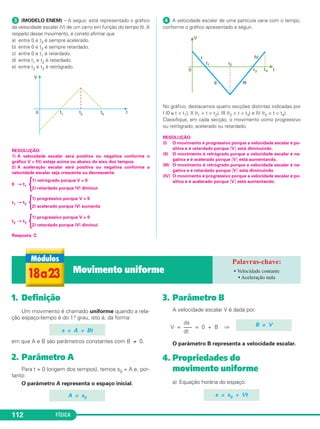 FÍSICA112
ᕣ (MODELO ENEM) – A seguir, está representado o gráfico
da velocidade escalar (V) de um carro em função do tempo (t). A
respeito desse movimento, é correto afirmar que
a) entre 0 e t3 é sempre acelerado.
b) entre 0 e t3 é sempre retardado.
c) entre 0 e t1 é retardado.
d) entre t1 e t2 é retardado.
e) entre t2 e t3 é retrógrado.
RESOLUÇÃO:
1) A velocidade escalar será positiva ou negativa conforme o
gráfico V = f(t) esteja acima ou abaixo do eixo dos tempos.
2) A aceleração escalar será positiva ou negativa conforme a
velocidade escalar seja crescente ou decrescente.
1) retrógrado porque V < 0
0 → t1 {2) retardado porque |V| diminui
1) progressivo porque V > 0
t1 → t2 {2) acelerado porque |V| aumenta
1) progressivo porque V > 0
t2 → t3 {2) retardado porque |V| diminui
Resposta: C
ᕤ A velocidade escalar de uma partícula varia com o tempo,
conforme o gráfico apresentado a seguir.
No gráfico, destacamos quatro secções distintas indicadas por
I (0 ≤ t < t1), II (t1 < t < t2), III (t2 < t < t3) e IV (t3 < t < t4).
Classifique, em cada secção, o movimento como progressivo
ou retrógrado; acelerado ou retardado.
RESOLUÇÃO:
(I) O movimento é progressivo porque a velocidade escalar é po-
sitiva e é retardado porque ͉V͉ está diminuindo.
(II) O movimento é retrógrado porque a velocidade escalar é ne-
gativa e é acelerado porque ͉V͉ está aumentando.
(III) O movimento é retrógrado porque a velocidade escalar é ne-
gativa e é retardado porque ͉V͉ está diminuindo.
(IV) O movimento é progressivo porque a velocidade escalar é po-
sitiva e é acelerado porque ͉V͉ está aumentando.
1. Definição
Um movimento é chamado uniforme quando a rela-
ção espaço-tempo é do 1.o grau, isto é, da forma:
em que A e B são parâmetros constantes com B ≠ 0.
2. Parâmetro A
Para t = 0 (origem dos tempos), temos s0 = A e, por-
tanto:
O parâmetro A representa o espaço inicial.
3. Parâmetro B
A velocidade escalar V é dada por:
ds
V = ––– = 0 + B ⇒
dt
O parâmetro B representa a velocidade escalar.
4. Propriedades do
movimento uniforme
a) Equação horária do espaço:
s = s0 + Vt
B = V
A = s0
s = A + Bt
18a23 Movimento uniforme • Velocidade contante
• Aceleração nula
C1_1a_Fis_Rose_2013 10/09/12 15:11 Página 112
 