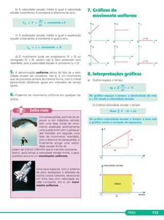 FÍSICA 113
b) A velocidade escalar média é igual à velocidade
escalar instantânea, é constante e diferente de zero.
c) A aceleração escalar média é igual à aceleração
escalar instantânea, é constante e igual a zero.
d) O movimento pode ser progressivo (V > 0) ou
retrógrado (V < 0), porém não é nem acelerado nem
retardado, pois a velocidade escalar é constante (␥ = 0).
5. A denominação uniforme deriva do fato de a velo-
cidade escalar ser constante, isto é, é um movimento
que se processa sempre da mesma forma, com o móvel
percorrendo distâncias iguais em intervalos de tempo
iguais.
6. Podemos ter movimento uniforme em qualquer tra-
jetória.
7. Gráficos do
movimento uniforme
8. Interpretações gráficas
a) Gráfico espaço x tempo:
b) Gráfico velocidade escalar x tempo:
No gráfico velocidade escalar x tempo, a área sob
o gráfico mede a variação de espaço⌬s.
Área N
= V . ⌬t = ⌬s
No gráfico espaço x tempo, a declividade da reta
s = f(t) mede a velocidade escalar.
⌬s
tg ␣ N
= –––– = V
⌬t
⌬s
Vm = V = —– = constante ≠ 0
⌬t
␥m
= ␥ = constante = 0
Um paraquedista, partindo do re-
pouso e em trajetória vertical,
tem uma fase inicial de movi-
mento acelerado (praticamente
uma queda livre) com o paraque-
das fechado; em seguida, uma
fase de movimento retardado,
com a abertura do paraquedas, e
finalmente atinge uma veloci-
dade escalar limite da
ordem de 5,0m/s (18km/h) que é mantida constante.
Assim, após atingir a velocidade escalar limite, o para-
quedista assume um movimento uniforme.
Uma nave espacial, com o sistema
de jatos desligados e afastada de
outros corpos celestes, desloca-se
em linha reta com velocidade es-
calar constante, isto é, em movi-
mento uniforme.
Saiba mais??
C1_1a_Fis_Rose_2013 10/09/12 15:11 Página 113
 