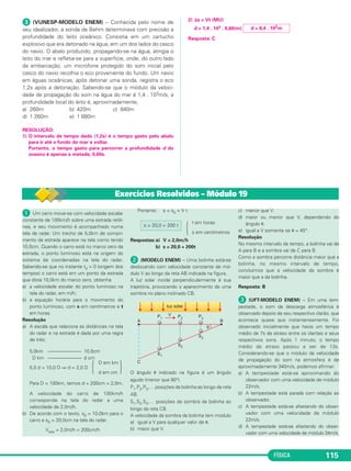 FÍSICA 115
ᕣ (VUNESP-MODELO ENEM) – Conhecida pelo nome de
seu idealizador, a sonda de Behm determinava com precisão a
profundidade do leito oceânico. Consistia em um cartucho
explosivo que era detonado na água, em um dos lados do casco
do navio. O abalo produzido, propagando-se na água, atingia o
leito do mar e refletia-se para a superfície, onde, do outro lado
da embarcação, um microfone protegido do som inicial pelo
casco do navio recolhia o eco proveniente do fundo. Um navio
em águas oceânicas, após detonar uma sonda, registra o eco
1,2s após a detonação. Sabendo-se que o módulo da veloci-
dade de propagação do som na água do mar é 1,4 . 103m/s, a
profundidade local do leito é, aproximadamente,
a) 260m b) 420m c) 840m
d) 1 260m e) 1 680m
RESOLUÇÃO:
1) O intervalo de tempo dado (1,2s) é o tempo gasto pelo abalo
para ir até o fundo do mar e voltar.
Portanto, o tempo gasto para percorrer a profundidade d do
oceano é apenas a metade, 0,60s.
2) ⌬s = Vt (MU)
d = 1,4 . 103 . 0,60(m)
Resposta: C
d = 8,4 . 102m
ᕡ Um carro move-se com velocidade escalar
constante de 100km/h sobre uma estrada retilí-
nea, e seu movimento é acompanhado numa
tela de radar. Um trecho de 5,0km de compri-
mento da estrada aparece na tela como tendo
10,0cm. Quando o carro está no marco zero da
estrada, o ponto luminoso está na origem do
sistema de coordenadas na tela do radar.
Sabendo-se que no instante t0 = 0 (origem dos
tempos) o carro está em um ponto da estrada
que dista 10,0km do marco zero, obtenha
a) a velocidade escalar do ponto luminoso na
tela do radar, em m/h;
b) a equação horária para o movimento do
ponto luminoso, com s em centímetros e t
em horas.
Resolução
a) A escala que relaciona as distâncias na tela
do radar e na estrada é dada por uma regra
de três:
5,0km –––––––––––––– 10,0cm
D km –––––––––––––– d cm
D em km
5,0 d = 10,0 D ⇒ d = 2,0 D Ά ·d em cm
Para D = 100km, temos d = 200cm = 2,0m.
A velocidade do carro de 100km/h
corresponde na tela do radar a uma
velocidade de 2,0m/h.
b) De acordo com o texto, s0 = 10,0km para o
carro e s0 = 20,0cm na tela do radar.
Vtela = 2,0m/h = 200cm/h
Portanto: s = s0 + V t
t em horas
Ά s em centímetros
Respostas:a) V = 2,0m/h
b) s = 20,0 + 200t
ᕢ (MODELO ENEM) – Uma bolinha está-se
deslocando com velocidade constante de mó-
dulo V ao longo da reta AB indicada na figura.
A luz solar incide perpendicularmente à sua
trajetória, provocando o aparecimento de uma
sombra no plano inclinado CB.
O ângulo ␪ indicado na figura é um ângulo
agudo (menor que 90°).
P1,P2,P3,… posições da bolinha ao longo da reta
AB.
S1,S2,S3,… posições da sombra da bolinha ao
longo da reta CB.
A velocidade da sombra da bolinha tem módulo
a) igual a V para qualquer valor de ␪.
b) maior que V.
c) menor que V.
d) maior ou menor que V, dependendo do
ângulo ␪.
e) igual a V somente se ␪ = 45°.
Resolução
No mesmo intervalo de tempo, a bolinha vai de
A para B e a sombra vai de C para B.
Como a sombra percorre distância maior que a
bolinha, no mesmo intervalo de tempo,
concluímos que a velocidade da sombra é
maior que a da bolinha.
Resposta: B
ᕣ (UFT-MODELO ENEM) – Em uma tem-
pestade, o som da descarga atmosférica é
observado depois de seu respectivo clarão, que
acontece quase que instantaneamente. Foi
observado inicialmente que havia um tempo
médio de 7s de atraso entre os clarões e seus
respectivos sons. Após 1 minuto, o tempo
médio de atraso passou a ser de 13s.
Considerando-se que o módulo da velocidade
de propagação do som na atmosfera é de
aproximadamente 340m/s, podemos afirmar:
a) A tempestade está-se aproximando do
observador com uma velocidade de módulo
22m/s.
b) A tempestade está parada com relação ao
observador.
c) A tempestade está-se afastando do obser-
vador com uma velocidade de módulo
22m/s.
d) A tempestade está-se afastando do obser-
vador com uma velocidade de módulo 34m/s.
s = 20,0 + 200 t
Exercícios Resolvidos – Módulo 19
C1_1a_Fis_Rose_2013 10/09/12 15:11 Página 115
 