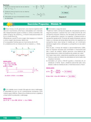 FÍSICA116
Resolução
1) Distância inicial do local do raio ao observa-
dor: d1 = Vsom . T1
2) Distância final do local do raio ao observa-
dor: d2 = Vsom . T2
3) Velocidade com que a tempestade se afasta
do observador:
V = =
V =
V = (m/s)
Resposta: D
V = 34m/s
340 . (13 – 7)
–––––––––––––
60
Vsom (T2 – T1)
––––––––––––––
⌬t
⌬d
–––
⌬t
d2 – d1
–––––––
⌬t
ᕡ Dois móveis, A e B, percorrem uma mesma trajetória retilí-
nea com movimentos uniformes e velocidades com intensida-
des respectivamente iguais a 2,0m/s e 1,0m/s e sentidos indi-
cados na figura. No instante t0, o móvel A está posicionado em
A0 e o móvel B em B0.
Adotando-se o ponto 0 como origem dos espaços e o instante
t0 como origem dos tempos, determine
a) as equações horárias para os movimentos de A e B;
b) a distância entre os móveis A e B no instante t1 = 10,0s.
RESOLUÇÃO:
a) sA = 1,0 + 2,0 t (SI)
sB = – 1,0 – 1,0 t (SI)
b) Em t = 10,0s:
d = 21,0 – (–11,0) ⇒ d = 32,0m
ᕢ Um cidadão ouve o trovão 4,0s após ter visto o relâmpago.
A velocidade do som no ar é praticamente constante e tem
módulo igual a 340m/s. Determine a distância entre o cidadão e
o local onde foi produzido o relâmpago.
RESOLUÇÃO:
⌬s = V .⌬t ⇒ ⌬s = 340 . 4,0 (m) ⇒ ⌬s = 1360m
ᕣ Considere o seguinte texto:
“Podemos medir o tempo de reação de uma pessoa usando o
seguinte processo: a pessoa fica com a mão próxima de uma
campainha enquanto observa uma lâmpada que deverá acen-
der-se subitamente; quando a luz aparece, a pessoa aciona a
campainha rapidamente. O tempo de reação da pessoa, para as
mãos, é o intervalo de tempo decorrido entre a luz aparecer e a
campainha tocar; esse tempo é medido por um cronômetro
eletrônico ligado entre a lâmpada e a campainha e é da ordem
de 0,20s.
Para os pés, o tempo de reação é, aproximadamente, 0,40s,
pois os impulsos nervosos que comandam o movimento dos
pés, a partir do cérebro, devem percorrer uma distância de,
aproximadamente o dobro da distância do cérebro às mãos.”
Com base neste texto, responda às questões que se seguem:
a) Estime o valor do módulo da velocidade de transmissão dos
impulsos nervosos;
b) Considere um carro a 72km/h quando o motorista vê um
obstáculo à frente. Qual a distância percorrida pelo carro
desde a visão do obstáculo até o motorista acionar o freio?
RESOLUÇÃO:
a) V = = ⇒
b) ⌬s = V⌬t ⇒ ⌬s = 20 . 0,40 (m) ⇒ ⌬s = 8,0m
⌬s
–––
⌬t
1,0 (m)
–––––––––
0,20 (s)
V = 5,0m/s
Exercícios Propostos – Módulo 19
C1_1a_Fis_Rose_2013 10/09/12 15:11 Página 116
 