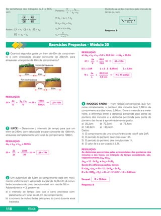FÍSICA118
Da semelhança dos triângulos ALS e BCS,
vem:
Porém :
–––
LA = H;
–––
CB = h;
–––
AS = sS;
–––
BS = sS – sP
H sS
Portanto : —– = —–——
h sS – sP
H (sS – sP) = h sS
H sS – Hsp = hsS
sS (H – h) = HsP
H
sS = —––– sP
H – h
Dividindo-se os dois membros pelo intervalo de
tempo ⌬t, vem:
Resposta: B
––– –––
LA AS
––––– = ––––––––– –––
CB BS
H
Vs = —––— V
H – h
ᕡ Quantos segundos gasta um trem de 60m de comprimen-
to e com velocidade escalar constante de 36km/h, para
atravessar uma ponte de 40m de comprimento?
RESOLUÇÃO:
⌬t = = ⇒ ⌬t = ⇒
ᕢ (UFCE) – Determine o intervalo de tempo para que um
trem de 240m, com velocidade escalar constante de 108km/h,
atravesse completamente um túnel de comprimento 1980m.
RESOLUÇÃO:
⌬sT = LTR + LTU = 2220m
⌬t = = (s) ⇒
ᕣ Um automóvel de 5,0m de comprimento está em movi-
mento uniforme com velocidade escalar de 54,0km/h. A circun-
ferência externa do pneu do automóvel tem raio de 50cm.
Adotando-se π ഡ 3, pedem-se:
a) o intervalo de tempo para que o carro atravesse com-
pletamente um túnel de 40,0m de comprimento;
b) o número de voltas dadas pelo pneu do carro durante essa
travessia.
RESOLUÇÃO:
a) ⌬sA = LA + LT = 5,0 + 40,0 (m) ⇒ ⌬sA = 45,0m
⌬t = = (s) ⇒
b) L = 2πR L = 2 . 3 . 0,50(m) L = 3,0m
N = = ⇒
ᕤ (MODELO ENEM) – Num relógio convencional, que fun-
ciona corretamente, o ponteiro dos minutos tem 1,00cm de
comprimento e o das horas, 0,80cm. Entre o meio-dia e a meia-
noite, a diferença entre a distância percorrida pela ponta do
ponteiro dos minutos e a distância percorrida pela ponta do
ponteiro das horas é aproximadamente igual a:
a) 35,2cm b) 70,3cm c) 75,4cm
d) 140,8cm e) 145,4cm
Dados:
1) O comprimento de uma circunferência de raio R vale 2πR.
2) O período do ponteiro das horas vale 12h.
3) O período do ponteiro dos minutos vale 1h.
4) O valor de π a ser usado é 3,14.
RESOLUÇÃO:
As distâncias percorridas pelas extremidades dos ponteiros dos
minutos e das horas, no intervalo de tempo considerado, são,
respectivamente,⌬sM e⌬sH .
⌬sM = 12 . 2π RM e ⌬sH = 2π RH
Sendo D a diferença pedida, temos:
D =⌬sM –⌬sH ⇒ D = 12 . 2π RM – 2π RH
D = 2π (12RM – RH) ⇒ D = 2 . 3,14 (12 . 1,0 – 0,80) cm
Da qual:
Resposta: B
D ≅ 70,3cm
⌬s
–––
L
45,0 (m)
––––––––
3,0 (m)
N = 15 voltas
⌬s
–––
V
45,0
––––
15,0
⌬t = 3,0s
⌬s
–––
⌬t
2220
–––––––
30
⌬t = 74s
⌬s
–––
V
Lp + Lt
–––––––
V
100m
––––––
10m/s
⌬t = 10s
Exercícios Propostos – Módulo 20
C1_1a_Fis_Rose_2013 10/09/12 15:11 Página 118
 