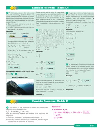 FÍSICA 119
ᕡ A distância que separa dois automóveis,
num dado instante (t0), é 50km. Ambos per-
correm a mesma estrada retilínea, no mesmo
sentido com movimentos uniformes. O carro
da frente tem velocidade escalar de 60km/h e o
de trás, 70km/h.
a) Determine após quanto tempo o de trás
alcançará o da frente.
b) Quantos quilômetros deverá andar o de trás
até alcançar o da frente?
Resolução
a)
Adotando-se como origem dos espaços a
posição do corpo A no instante t0:
SA = S0 + VAt ⇒ SA = 70t (S em km;
t em h)
SB = S0 + VBt ⇒ SB = 50 + 60t (S em km;
t em h)
No encontro: SA = SB
70tE = 50 + 60 . tE ⇒ 10tE = 50
tE = 5,0h
b) ⌬sA = VA tE
⌬sA = 70 . 5,0 (km)
(PISA-MODELO ENEM) – Texto para as ques-
tões de ᕢ a ᕤ.
À VOLTA DA MONTANHA
Desde sempre que os textos de matemática
incluem problemas para os leitores resolverem.
O problema seguinte é adaptado de um
problema de um livro de matemática de um
autor chinês do século V. O li é uma antiga
unidade de medida de comprimento chinesa.
Cada li equivalia a, aproximadamente, 500
metros.
ᕢ Uma estrada circular à volta de uma
montanha tem 300 li de comprimento. Três
pessoas, A, B e C, percorrem a estrada. A
pessoa A caminha a 150 li por dia, a pessoa B,
a 120 li por dia e a pessoa C, a 90 li por dia. Se
partirem todas do mesmo ponto, ao mesmo
tempo, e caminharem no mesmo sentido, ao
fim de quantos dias voltarão a encontrar-se no
ponto de partida pela primeira vez?
a) 5d b) 8d c) 10d
d) 12d e) 15d
Resolução
V =
150 = ⇒
120 = ⇒
90 = ⇒
Para que as três pessoas se encontrem, no
ponto de partida, o intervalo de tempo deve ser
múltiplo dos três períodos.
Isto ocorre para⌬t = 10d
A pessoa A terá dado 5 voltas, a pessoa B, 4
voltas e a pessoa C, 3 voltas.
Resposta: C
ᕣ Imagine que existisse uma quarta pessoa,
D, que partisse do mesmo ponto, ao mesmo
tempo, caminhando por dia sempre a mesma
distância, mas em sentido contrário. D
encontraria C ao fim de dois dias.
A velocidade escalar de D, medida em li por dia,
seria de:
a) 150 b) 90 c) 60
d) 40 e) 30
Resolução
Para o encontro, devemos ter
|⌬sD| + |⌬sC| = C
VD⌬t + VC ⌬t = C
VD + VC =
VD + 90 =
Resposta: C
ᕤ As pessoas B e D partindo juntas de uma
mesma posição X, em sentidos opostos, com
as velocidades anteriormente citadas, voltarão
a se encontrar na mesma posição X após:
a) 2d b) 3d c)5d
d) 6d e) 8d
Resolução
VD = ⇒ 60 = ⇒
TE = mmc (TB e TD) = mmc (2,5d; 5d) = 5d
Resposta: C
⌬s
–––
⌬t
300
––––
TD
TD = 5d
VD = 60li/d
300
––––
2
C
–––
⌬t
300
––––
TC
10d
TC = ––––
3
300
––––
TB
TB = 2,5d
300
––––
TA
TA = 2d
C
––
T
⌬sA = 350km
Exercícios Resolvidos – Módulo 21
ᕡ Dois móveis, A e B, deslocam-se sobre uma mesma reta,
segundo as equações horárias:
xA = – 40 + 5,0t e xB = 100 – 2,0t,
com as abscissas medidas em metros e os instantes em
segundos.
a) Calcule o instante e o local de encontro entre A e B.
b) Calcule a distância percorrida por cada móvel, desde a origem
dos tempos até o instante de encontro.
RESOLUÇÃO:
a) No encontro: xA = xB
– 40 + 5,0 tE = 100 – 2,0 tE ⇒ 7,0 tE = 140 ⇒
t = tE = 20s
xA = xE = 60m
tE = 20s
Exercícios Propostos – Módulo 21
C1_1a_Fis_Rose_2013 10/09/12 15:11 Página 119
 