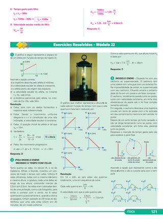 FÍSICA 121
2) Tempo gasto pelo filho:
t2 = t1 – 300s
t2 = 1500s – 300s ⇒
3) Velocidade escalar média do filho:
Vm =
Vm = = 1,25
Vm = 1,25 . 3,6 = 4,5km/h
Resposta: C
t2 = 1200s
⌬s
–––
⌬t
km
–––
h
1500m
–––––––
1200s
m
–––
s
ᕡ O gráfico a seguir representa o espaço (s)
de um atleta em função do tempo de trajeto (t).
Assinale a opção correta:
a) a trajetória descrita pelo atleta é retilínea;
b) a velocidade escalar do atleta é crescente;
c) o atleta partiu da origem dos espaços;
d) a velocidade escalar do atleta, no instante
t = 5s, vale 2m/s;
e) a distância percorrida pelo atleta, no inter-
valo de 0 a 10s, vale 30m.
Resolução
a) Falsa, pois com os dados fornecidos a
trajetória está indeterminada.
b) Falsa. Sendo o movimento uniforme
(diagrama s x t é constituído de uma reta
inclinada), a velocidade escalar é constante.
c) Falsa. A posição inicial do atleta é tal que
s0 = 10m.
d) Verdadeira.
V = = (m/s)
e) Falsa. No movimento progressivo:
d =⌬s = V .⌬t = 2 . 10 (m) ⇒ d = 20m
Resposta: D
ᕢ (PISA-MODELO ENEM)
MEDINDO O TEMPO COM VELAS
Tanto quanto se sabe, no século IX, o rei de
Inglaterra, Alfred, o Grande, inventou um pro-
cesso de medir o tempo com velas. Utilizou 6
velas cilíndricas, todas com o mesmo diâmetro
e mesma altura, e graduou cada uma delas ao
longo da sua altura, colocando marcas de
2,5cm em 2,5cm. As velas eram colocadas den-
tro de uma proteção, como a da fotografia, para
evitar o contato com o vento. As 6 velas
queimavam sucessivamente e, quando a última
se apagava, tinham passado as 24 horas do dia.
Verificou que uma vela ardia 2,5cm em 20
minutos, de um modo uniforme.
O gráfico que melhor representa a altura h de
cada vela em função do tempo t em que a vela
queima é mais bem traduzido por:
Resolução
Em 1d = 24h, as seis velas vão queimar
totalmente, uma em sequência da outra.
Cada vela queima em = 4h.
A velocidade com que a vela queima vale:
V = = = 7,5cm/h
Como a vela queima em 4h, sua altura inicial H0
é dada por:
H0 = V⌬t = 7,5 . 4h = 30cm
Resposta: C
ᕣ (MODELO ENEM) – Eduardo foi com seu
cachorro ao supermercado. O cachorro tem
uma coleira com uma guia com um extenso fio.
Na impossibilidade de entrar no supermercado
com seu cachorro, Eduardo amarra a extremi-
dade do fio em um poste e vai fazer compras.
O cachorro, inicialmente parado junto ao poste,
corre com velocidade constante, em linha reta,
afastando-se do poste até o fio ficar comple-
tamente esticado.
Em seguida, o cachorro descreve uma trajetória
circular em torno do poste com o fio esticado
em seu comprimento máximo e sem enrolar no
poste.
Depois de um certo tempo, já muito cansado, o
cão se dirige lentamente rumo ao poste, com
velocidade constante, em linha reta, parando
junto ao poste.
Despreze o intervalo de tempo gasto pelo cão
para acelerar e para frear.
Assinale a opção que representa como a dis-
tância d entre o cão e o poste varia com o tem-
po t
cm
–––
h
2,5cm
–––––––
20 min
2,5cm
–––––––
1
–– h
3
24h
––––
6
V = 2m/s
30 – 10
––––––
10 – 0
⌬s
–––
⌬t
Exercícios Resolvidos – Módulo 22
C1_1a_Fis_Rose_2013 10/09/12 15:11 Página 121
 