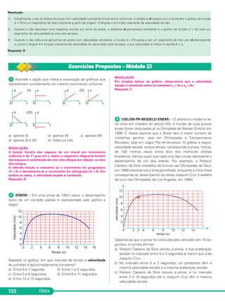 ᕡ Assinale a opção que indica a associação de gráficos que
representam corretamente um mesmo movimento uniforme.
a) apenas (I) b) apenas (II) c) apenas (III)
d) apenas (I) e (III) e) todos os três
RESOLUÇÃO:
A função horária dos espaços de um móvel em movimento
uniforme é de 1.o grau em t, assim o respectivo diagrama horário
dos espaços é constituído de uma reta oblíqua em relação ao eixo
dos tempos.
A referida função é crescente se o movimento for progressivo
(V > 0) e decrescente se o movimento for retrógrado (V < 0). Em
ambos os casos, a velocidade escalar é constante.
Resposta: D
ᕢ (ENEM) – Em uma prova de 100m rasos, o desempenho
típico de um corredor padrão é representado pelo gráfico a
seguir:
Baseado no gráfico, em que intervalo de tempo a velocidade
do corredor é aproximadamente constante?
a) Entre 0 e 1 segundo. b) Entre 1 e 5 segundos.
c) Entre 5 e 8 segundos. d) Entre 8 e 11 segundos.
e) Entre 12 e 15 segundos.
RESOLUÇÃO:
Por simples leitura do gráfico, observamos que a velocidade
escalar é constante entre os instantes t1 = 5s e t2 = 8s.
Resposta: C
ᕣ (UELON-PR-MODELO ENEM) – O atletismo moderno te-
ve início em meados do século XIX, e muitas de suas provas
atuais foram disputadas já na Olimpíada de Atenas (Grécia) em
1896. É nesse esporte que o Brasil tem o maior número de
medalhas ganhas, seja em Olimpíadas e Campeonatos
Mundiais, seja em Jogos Pan-Americanos. O gráfico a seguir,
velocidade escalar versus tempo, corresponde à prova, fictícia,
de 100 metros rasos entre dois dos melhores atletas
brasileiros. Vamos supor que cada uma das curvas represente o
desempenho de um dos atletas. Por exemplo, a Robson
Caetano da Silva (medalha de bronze nas Olimpíadas de Seul,
em 1988) associamos a linha pontilhada, enquanto a linha cheia
corresponde ao desempenho do atleta Joaquim Cruz (medalha
de ouro nas Olimpíadas de Los Angeles, em 1984).
Sabendo-se que a prova foi concluída pelo vencedor em 10 se-
gundos, é correto afirmar:
a) Robson Caetano da Silva venceu a prova, e sua aceleração
escalar no intervalo entre 0 e 3 segundos é menor que a de
Joaquim Cruz.
b) No intervalo entre 0 e 3 segundos, os corredores têm a
mesma velocidade escalar e a mesma aceleração escalar.
c) Robson Caetano da Silva venceu a prova, e no intervalo
entre 3 e 10 segundos ele e Joaquim Cruz têm a mesma
velocidade escalar.
FÍSICA122
Resolução
1) Inicialmente o cão se afasta do poste com velocidade constante (movimento uniforme). A distância d cresce com o tempo t e o gráfico da função
d = f(t) é um segmento de reta crescente a partir da origem. O ângulo α é função crescente da velocidade do cão.
2) Quando o cão descreve uma trajetória circular em torno do poste, a distância d permanece constante e o gráfico da função d = f(t) será um
segmento de reta paralela ao eixo dos tempos.
3) Quando o cão volta a se aproximar do poste com velocidade constante, a função d = f(t) passa a ser um segmento de reta com d decrescente
e, como o ângulo ␪ é função crescente da velocidade do cão e este está cansado, a sua velocidade é menor e resulta ␪ < α.
Resposta: D
Exercícios Propostos – Módulo 22
C1_1a_Fis_Rose_2013 10/09/12 15:11 Página 122
 