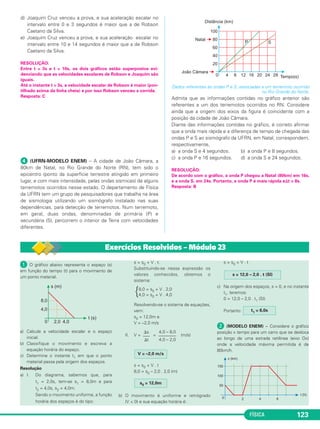 FÍSICA 123
d) Joaquim Cruz venceu a prova, e sua aceleração escalar no
intervalo entre 0 e 3 segundos é maior que a de Robson
Caetano da Silva.
e) Joaquim Cruz venceu a prova, e sua aceleração escalar no
intervalo entre 10 e 14 segundos é maior que a de Robson
Caetano da Silva.
RESOLUÇÃO:
Entre t = 3s e t = 10s, os dois gráficos estão superpostos evi-
denciando que as velocidades escalares de Robson e Joaquim são
iguais.
Até o instante t = 3s, a velocidade escalar de Robson é maior (pon-
tilhado acima da linha cheia) e por isso Robson venceu a corrida.
Resposta: C
ᕤ (UFRN-MODELO ENEM) – A cidade de João Câmara, a
80km de Natal, no Rio Grande do Norte (RN), tem sido o
epicentro (ponto da superfície terrestre atingido em primeiro
lugar, e com mais intensidade, pelas ondas sísmicas) de alguns
terremotos ocorridos nesse estado. O departamento de Física
da UFRN tem um grupo de pesquisadores que trabalha na área
de sismologia utilizando um sismógrafo instalado nas suas
dependências, para detecção de terremotos. Num terremoto,
em geral, duas ondas, denominadas de primária (P) e
secundária (S), percorrem o interior da Terra com velocidades
diferentes.
Dados referentes às ondas P e S, associadas a um terremoto ocorrido
no Rio Grande do Norte.
Admita que as informações contidas no gráfico anterior são
referentes a um dos terremotos ocorridos no RN. Considere
ainda que a origem dos eixos da figura é coincidente com a
posição da cidade de João Câmara.
Diante das informações contidas no gráfico, é correto afirmar
que a onda mais rápida e a diferença de tempo de chegada das
ondas P e S ao sismógrafo da UFRN, em Natal, correspondem,
respectivamente,
a) a onda S e 4 segundos. b) a onda P e 8 segundos.
c) a onda P e 16 segundos. d) a onda S e 24 segundos.
RESOLUÇÃO:
De acordo com o gráfico, a onda P chegou a Natal (80km) em 16s,
e a onda S, em 24s. Portanto, a onda P é mais rápida e⌬t = 8s.
Resposta: B
ᕡ O gráfico abaixo representa o espaço (s)
em função do tempo (t) para o movimento de
um ponto material.
a) Calcule a velocidade escalar e o espaço
inicial.
b) Classifique o movimento e escreva a
equação horária do espaço.
c) Determine o instante t1 em que o ponto
material passa pela origem dos espaços.
Resolução
a) I. Do diagrama, sabemos que, para
t1 = 2,0s, tem-se s1 = 8,0m e para
t2 = 4,0s, s2 = 4,0m.
Sendo o movimento uniforme, a função
horária dos espaços é do tipo:
s = s0 + V . t.
Substituindo-se nessa expressão os
valores conhecidos, obtemos o
sistema:
Resolvendo-se o sistema de equações,
vem:
s0 = 12,0m e
V = –2,0 m/s
II. V = = (m/s)
s = s0 + V . t
8,0 = s0 – 2,0 . 2,0 (m)
b) O movimento é uniforme e retrógrado
(V < 0) e sua equação horária é:
s = s0 + V . t
c) Na origem dos espaços, s = 0, e no instante
t1, teremos:
0 = 12,0 – 2,0 . t1 (SI)
Portanto:
ᕢ (MODELO ENEM) – Considere o gráfico
posição x tempo para um carro que se desloca
ao longo de uma estrada retilínea (eixo Ox)
onde a velocidade máxima permitida é de
80km/h.
t1 = 6,0s
s = 12,0 – 2,0 . t (SI)
s0 = 12,0m
V = –2,0 m/s
4,0 – 8,0
––––––––
4,0 – 2,0
⌬s
–––
⌬t
8,0 = s0 + V . 2,0
{4,0 = s0 + V . 4,0
Exercícios Resolvidos – Módulo 23
C1_1a_Fis_Rose_2013 10/09/12 15:11 Página 123
 
