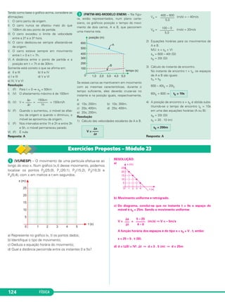 FÍSICA124
Tendo como base o gráfico acima, considere as
afirmações:
I. O carro partiu da origem.
II. O carro nunca se afastou mais do que
100km do seu ponto de partida.
III. O carro excedeu o limite de velocidade
entre a 2.a e a 3.a hora.
IV. O carro deslocou-se sempre afastando-se
da origem.
V. O carro esteve sempre em movimento
entre t = 0 e t = 7h.
VI. A distância entre o ponto de partida e a
posição em t = 7h é de 30km.
Somente está correto o que se afirma em:
a) II e III b) II e IV
c) I e III d) V e VI
e) IV, V e VI
Resolução
I. (F) Para t = 0 ⇒ x0 = 50km
II. (V) O afastamento máximo é de 100km
III. (V) V = = = 150km/h
IV. (F) Quando x aumentou, o móvel se afas-
tou da origem e quando x diminuiu, o
móvel se aproximou da origem.
V. (F) Nos intervalos entre 1h e 2h e entre 3h
e 5h, o móvel permaneceu parado.
VI. (F) É nula.
Resposta: A
ᕣ (FMTM-MG-MODELO ENEM) – Na figu-
ra, estão representados, num plano carte-
siano, os gráficos posição x tempo do movi-
mento de dois carros, A e B, que percorrem
uma mesma reta.
Se esses carros se mantiverem em movimento
com as mesmas características, durante o
tempo suficiente, eles deverão cruzar-se no
instante e na posição iguais, respectivamente,
a
a) 10s; 200m. b) 10s; 300m.
c) 20s; 400m. d) 25s; 400m.
e) 20s; 200m.
Resolução
1) Cálculo das velocidades escalares de A e B.
VA = (m/s) = – 40m/s
VB = (m/s) = 20m/s
2) Equações horárias para os movimentos de
A e B.
MU: s = s0 + Vt
sA = 600 – 40t (SI)
sB = 20t (SI)
3) Cálculo do instante de encontro.
No instante de encontro t = tE, os espaços
de A e B são iguais:
sA = sB
600 – 40tE = 20tE
60tE = 600 ⇒
4) A posição de encontro s = sE é obtida subs-
tituindo-se o tempo de encontro tE = 10s
em uma das equações horárias (A ou B):
sB = 20t (SI)
sE = 20 . 10 (m)
Resposta: A
sE = 200m
tE = 10s
100 – 0
–––––––––
5,0
400 – 600
–––––––––
5,0
⌬s
V = ––––
⌬t
150km
–––––––
1h
⌬x
––––
⌬t
ᕡ (VUNESP) – O movimento de uma partícula efetua-se ao
longo do eixo x. Num gráfico (x,t) desse movimento, podemos
localizar os pontos P0(25;0), P1(20;1), P2(15;2), P3(10;3) e
P4(5;4), com x em metros e t em segundos.
a) Represente no gráfico (x, t) os pontos dados;
b) Identifique o tipo de movimento;
c) Deduza a equação horária do movimento;
d) Qual a distância percorrida entre os instantes 0 e 5s?
RESOLUÇÃO:
a)
b) Movimento uniforme e retrógrado.
c) Do diagrama, conclui-se que no instante t = 0s o espaço do
móvel é s0 = 25m. Sendo o movimento uniforme:
V = = (m/s) ⇒ V = – 5m/s
A função horária dos espaços é do tipo s = s0 + V . t, então:
s = 25 – 5 . t (SI).
d) d = |⌬S| = |V| .⌬t ⇒ d = 5 . 5 (m) ⇒ d = 25m
⌬s
–––
⌬t
5 – 25
––––––
4 – 0
Exercícios Propostos – Módulo 23
C1_1a_Fis_Rose_2013 10/09/12 15:11 Página 124
 
