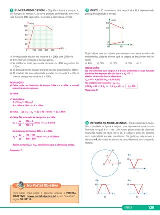 FÍSICA 125
ᕢ (FUVEST-MODELO ENEM) – O gráfico ilustra a posição s,
em função do tempo t, de uma pessoa caminhando em linha
reta durante 400 segundos. Assinale a alternativa correta.
a) A velocidade escalar no instante t = 200s vale 0,50m/s.
b) Em nenhum instante a pessoa parou.
c) A distância total percorrida durante os 400 segundos foi
120m.
d) O deslocamento escalar durante os 400 segundos foi 180m.
e) O módulo de sua velocidade escalar no instante t = 50s é
menor do que no instante t = 350s.
RESOLUÇÃO:
a) Falsa, pois, no intervalo de tempo 100s < t < 300s, o móvel
encontra-se em repouso.
b) Falsa.
c) Verdadeira:
d = |⌬sida| + |⌬svolta|
d = 100m + 20m ⇒ d = 120m
d) Falsa. ⌬s = s2 – s1 ⇒ ⌬s = 80 – 0 (m) ⇒ ⌬s = 80m
e) Falsa. No intervalo de tempo 0 ≤ t < 100s:
V1 = = (m/s) ⇒ v1 = 1,0m/s
No intervalo de tempo 300s < t < 400s:
V2 = = (m/s) ⇒ v2 = –0,20m/s
Assim, sendo |v1| > |v2|, concluímos que a afirmação é falsa.
Resposta: C
ᕣ (PUCC) – O movimento dos corpos A e B é representado
pelo gráfico posição x tempo.
Supondo-se que os móveis permaneçam em seus estados de
movimento, pode-se afirmar que os corpos se encontram no ins-
tante:
a) 40s b) 30s c) 20s d) 10s e) 0
RESOLUÇÃO:
Os movimentos dos corpos A e B são uniformes e suas funções
horárias dos espaços são do tipo s = s0 + V . t.
Assim, de acordo com o diagrama:
sA = 45 – 1,0t (SI) e sB = 0,50 t (SI)
No instante do encontro: sB = sA
0,50 tE = 45 – 1,0 tE ⇒ 1,5 tE = 45 ⇒
Resposta: B
ᕤ (FFFCMPA-RS-MODELO ENEM) – Para responder à ques-
tão, considere a figura a seguir, que representa uma circun-
ferência na qual ␪ = 1 rad. Um inseto pode andar de diversas
maneiras sobre os raios AB e BC e sobre o arco AC sempre
com velocidade escalar constante. Os gráficos relacionam a
distância d, do inseto ao centro da circunferência, em função do
tempo.
tE = 30s
⌬s
–––
⌬t
80 – 100
–––––––––
400 – 300
⌬s
–––
⌬t
100 – 0
––––––––
100 – 0
Para saber mais sobre o assunto, acesse o PORTAL
OBJETIVO (www.portal.objetivo.br) e, em “localizar”,
digite FIS1M115
No Portal Objetivo
C1_1a_Fis_Rose_2013 10/09/12 15:11 Página 125
 