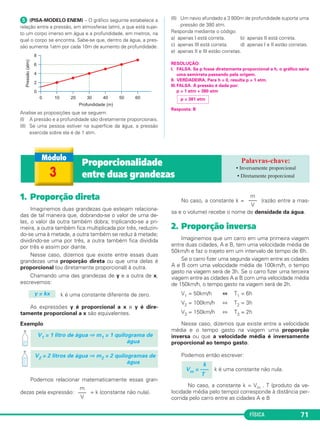 FÍSICA 71
1. Proporção direta
Imaginemos duas grandezas que estejam relaciona-
das de tal maneira que, dobrando-se o valor de uma de-
las, o valor da outra também dobra; triplicando-se a pri-
meira, a outra também fica multiplicada por três, reduzin-
do-se uma à metade, a outra também se reduz à metade;
dividindo-se uma por três, a outra também fica dividida
por três e assim por diante.
Nesse caso, dizemos que existe entre essas duas
grandezas uma proporção direta ou que uma delas é
proporcional (ou diretamente proporcional) à outra.
Chamando uma das grandezas de y e a outra de x,
escrevemos:
k é uma constante diferente de zero.
As expressões y é proporcional a x e y é dire-
tamente proporcional a x são equivalentes.
Exemplo
Podemos relacionar matematicamente essas gran-
dezas pela expressão: = k (constante não nula).
No caso, a constante k = (razão entre a mas-
sa e o volume) recebe o nome de densidade da água.
2. Proporção inversa
Imaginemos que um carro em uma primeira viagem
entre duas cidades, A e B, tem uma velocidade média de
50km/h e faz o trajeto em um intervalo de tempo de 6h.
Se o carro fizer uma segunda viagem entre as cidades
A e B com uma velocidade média de 100km/h, o tempo
gasto na viagem será de 3h. Se o carro fizer uma terceira
viagem entre as cidades A e B com uma velocidade média
de 150km/h, o tempo gasto na viagem será de 2h.
V1 = 50km/h ⇔ T1 = 6h
V2 = 100km/h ⇔ T2 = 3h
V3 = 150km/h ⇔ T3 = 2h
Nesse caso, dizemos que existe entre a velocidade
média e o tempo gasto na viagem uma proporção
inversa ou que a velocidade média é inversamente
proporcional ao tempo gasto.
Podemos então escrever:
k é uma constante não nula.
No caso, a constante k = Vm . T (produto da ve-
locidade média pelo tempo) corresponde à distância per-
corrida pelo carro entre as cidades A e B
k
Vm = –––
T
m
–––
V
m
–––
V
V2 = 2 litros de água ⇒ m2 = 2 quilogramas de
água
V1 = 1 litro de água ⇒ m1 = 1 quilograma de
água
y = kx
3
Proporcionalidade
entre duas grandezas
• Inversamente proporcional
• Diretamente proporcional
ᕥ (PISA-MODELO ENEM) – O gráfico seguinte estabelece a
relação entre a pressão, em atmosferas (atm), a que está sujei-
to um corpo imerso em água e a profundidade, em metros, na
qual o corpo se encontra. Sabe-se que, dentro da água, a pres-
são aumenta 1atm por cada 10m de aumento de profundidade.
Analise as proposições que se seguem:
(I) A pressão e a profundidade são diretamente proporcionais.
(II) Se uma pessoa estiver na superfície da água, a pressão
exercida sobre ela é de 1 atm.
(II) Um navio afundado a 3 800m de profundidade suporta uma
pressão de 380 atm.
Responda mediante o código:
a) apenas I está correta. b) apenas II está correta.
c) apenas III está correta. d) apenas I e II estão corretas.
e) apenas II e III estão corretas.
RESOLUÇÃO:
I. FALSA. Se p fosse diretamente proporcional a h, o gráfico seria
uma semirreta passando pela origem.
II. VERDADEIRA. Para h = 0, resulta p = 1 atm.
III.FALSA. A pressão é dada por:
p = 1 atm + 380 atm
Resposta: B
p = 381 atm
C1_1a_Fis_Rose_2013 10/09/12 15:11 Página 71
 