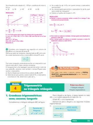 FÍSICA 73
Se a frequência de rotação é 2 . 103rpm, a potência do motor é,
em cv:
a) 20 b) 30 c) 40 d) 50 e) 60
RESOLUÇÃO:
a = = ⇒ a = 20
b = 0 (A reta passa pela origem do sistema de coordenadas)
y = ax + b ⇒ Pot = 20 . f + 0 ⇒ Pot = 20f, com Pot em cv e f em
103 rpm.
Para f = 2 . 103 rpm:
Pot = 20 . 2 (cv) ⇒ Pot = 40cv
Resposta: C
ᕣ Considere uma mangueira que esguicha um volume de
água V em um intervalo de tempo T.
Define-se vazão da mangueira, representada por Z, como sen-
do a razão (quociente) entre o volume V e o tempo T, isto é:
Com esta mangueira, pretende-se encher um reservatório cujo
volume total vale V1 (valor mantido constante).
A mangueira tem uma regulagem que permite variar o valor de
sua vazão Z e, portanto, varia também o tempo T gasto para
encher o reservatório.
a) Qual a relação que existe entre os valores de Z e de T?
b) Sabendo-se que quando a vazão Z vale 2m3/s, o reservatório
é enchido em 10s, determine o valor de V1.
c) Se a vazão for de 1m3/s, em quanto tempo o reservatório
será enchido?
d) Se o tempo gasto para encher o reservatório for de 5s, qual
será a vazão da mangueira?
e) Esboce um gráfico da função Z = f(T).
RESOLUÇÃO:
a) Sendo o volume constante, então a vazão Z e o tempo T são
inversamente proporcionais.
b) Z = ⇒ V1 = Z . T
V1 = . 10s ⇒
c) Se a vazão se reduzir à metade, o tempo gasto será duplicado e
passará a valer 20s.
d) Se o tempo gasto se reduziu à metade, é porque a vazão foi
duplicada e passou a valer 4m3/s.
e)
2m3
––––
s
V1 = 20m3
V1
–––
T
V
Z = –––
T
⌬y
–––
⌬x
40
–––
2
f (10
3
rpm) Pot (cv)
0 0
1 20
3 60
1. Grandezas trigonométricas:
seno; cosseno; tangente
Consideremos o triângulo retângulo ABC da figura:
Para o ângulo ␣ da figura, o cateto oposto é o lado
AB = c e o cateto adjacente é o lado CA = b.
O lado BC = a é a hipotenusa.
Definem-se para o ângulo ␣ as seguintes funções
trigonométricas:
1)
c
sen ␣ = —–
a
cateto oposto
seno de ␣ = ––––––––––––––––
hipotenusa
Teorema de
Pitágoras
a2 = b2 + c2
4
Trigonometria
no triângulo retângulo
• Triângulo retângulo
• Funções trigonométricas
Para saber mais sobre o assunto, acesse o PORTAL
OBJETIVO (www.portal.objetivo.br) e, em “localizar”,
digite FIS1M103
No Portal Objetivo
C1_1a_Fis_Rose_2013 10/09/12 15:11 Página 73
 