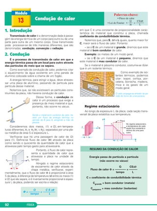 FÍSICA92
1. Introdução
Transmissão de calor é a denominação dada à passa-
gem da energia térmica de um corpo para outro ou de uma
parte para outra de um mesmo corpo. Essa transmissão
pode processar-se de três maneiras diferentes, que são
denominadas: condução, convecção e radiação.
2. Condução
É o processo de transmissão de calor em que a
energia térmica passa de um local para outro através
das partículas do meio que os separa.
Como exemplo de condução de calor, podemos citar
o aquecimento da água existente em uma panela de
alumínio colocada sobre a chama de um fogão.
A energia térmica, para atingir a água, deve atraves-
sar uma placa de alumínio, passando de partícula para
partícula desse material.
Notemos que, se não existissem as partículas cons-
tituintes da placa, não haveria condução de calor.
Dessa forma, a condução de
calor é um processo que exige a
presença de meio material e que,
portanto, não ocorre no vácuo.
Sendo o metal bom condutor de calor, ha-
verá um fluxo de energia térmica no
sentido de B para A, atingindo a mão da
pessoa.
Consideremos dois meios, (1) e (2), em tempera-
turas diferentes, θ1 e θ2 (θ1 < θ2), separados por uma pla-
ca metálica de área S e espessura L.
Verifica-se que há uma passagem de calor de (2)
para (1). Define-se fluxo de calor (Φ) através da placa
como sendo o quociente da quantidade de calor que a
atravessa pelo tempo gasto para atravessá-la.
Portanto, o fluxo de calor repre-
senta a quantidade de calor que
atravessa a placa na unidade de
tempo.
Atingido o regime estacionário
de escoamento de calor através da
chapa metálica, verifica-se, experi-
mentalmente, que o fluxo de calor Φ é proporcional à área
S da placa, à diferença de temperatura Δθ entre os meios (1)
e (2) que ela separa, e é inversamente proporcional à espes-
sura L da placa, podendo ser escrita a relação:
em que C é uma constante de proporcionalidade carac-
terística do material que constitui a placa, chamada
coeficiente de condutibilidade térmica.
Notemos que, para S, Δθ e L iguais, quanto maior for
C, maior será o fluxo de calor. Portanto:
– se o C de um material é grande, diremos que este
material é bom condutor de calor.
Exemplo: os metais de um modo geral.
– se o C de um material é pequeno, diremos que
este material é mau condutor de calor.
Se o material é péssimo condutor, costuma-se dizer
que é um isolante térmico.
Como exemplo de iso-
lantes térmicos, podemos
citar: isopor, cortiça, por-
celana, borracha, madeira,
mica e os gases de um
modo geral.
O calor propaga-se através da pa-
rede do forno de uma pizzaria.
Regime estacionário
Ao longo da espessura L da placa, cada seção trans-
versal da placa estabiliza sua temperatura.
RESUMO DA CONDUÇÃO DE CALOR
Energia passa de partícula a partícula
(não ocorre no vácuo)
Q CSΔθ
Fluxo de calor Φ = –––––––– = ––––––
tempo L
C = coeficiente de condutibilidade térmica
Cgrande = bom condutor (metais)
Cpequeno = mau condutor (isolantes)
Q C S Δ␪
⌽ = –––––––– = –––––––––
tempo L
13 Condução de calor • Fluxo de calor
• Lei de Fourier • =
Q
–––
Δt
CSΔθ
––––––
L
C2_2a_Fisica_alelex 26/09/12 12:26 Página 92
 