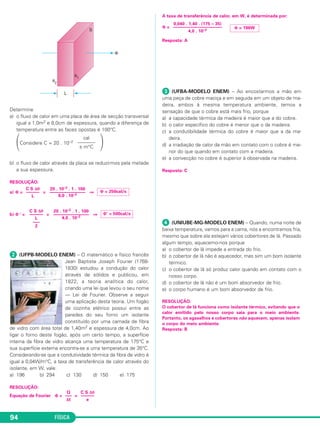 FÍSICA94
Determine
a) o fluxo de calor em uma placa de área de secção transversal
igual a 1,0m2 e 8,0cm de espessura, quando a diferença de
temperatura entre as faces opostas é 100°C.
΂Considere C = 20 . 10–2
΃
b) o fluxo de calor através da placa se reduzirmos pela metade
a sua espessura.
RESOLUÇÃO:
a) Φ = = ⇒
b) Φ ‘ = = ⇒
ᕢ (UFPB-MODELO ENEM) – O matemático e físico francês
Jean Baptiste Joseph Fourier (1768-
1830) estudou a condução do calor
através de sólidos e publicou, em
1822, a teoria analítica do calor,
criando uma lei que levou o seu nome
— Lei de Fourier. Observe a seguir
uma aplicação desta teoria. Um fogão
de cozinha elétrico possui entre as
paredes do seu forno um isolante
constituído por uma camada de fibra
de vidro com área total de 1,40m2 e espessura de 4,0cm. Ao
ligar o forno deste fogão, após um certo tempo, a superfície
interna da fibra de vidro alcança uma temperatura de 175°C e
sua superfície externa encontra-se a uma temperatura de 35°C.
Considerando-se que a condutividade térmica da fibra de vidro é
igual a 0,04W/m°C, a taxa de transferência de calor através do
isolante, em W, vale:
a) 196 b) 294 c) 130 d) 150 e) 175
RESOLUÇÃO:
Equação de Fourier Φ = =
A taxa de transferência de calor, em W, é determinada por:
Φ =
Resposta: A
ᕣ (UFBA-MODELO ENEM) – Ao encostarmos a mão em
uma peça de cobre maciça e em seguida em um objeto de ma-
deira, ambos à mesma temperatura ambiente, temos a
sensação de que o cobre está mais frio, porque
a) a capacidade térmica da madeira é maior que a do cobre.
b) o calor específico do cobre é menor que o da madeira.
c) a condutibilidade térmica do cobre é maior que a da ma-
deira.
d) a irradiação de calor da mão em contato com o cobre é me-
nor do que quando em contato com a madeira.
e) a convecção no cobre é superior à observada na madeira.
Resposta: C
ᕤ (UNIUBE-MG-MODELO ENEM) – Quando, numa noite de
baixa temperatura, vamos para a cama, nós a encontramos fria,
mesmo que sobre ela estejam vários cobertores de lã. Passado
algum tempo, aquecemo-nos porque
a) o cobertor de lã impede a entrada do frio.
b) o cobertor de lã não é aquecedor, mas sim um bom isolante
térmico.
c) o cobertor de lã só produz calor quando em contato com o
nosso corpo.
d) o cobertor de lã não é um bom absorvedor de frio.
e) o corpo humano é um bom absorvedor de frio.
RESOLUÇÃO:
O cobertor de lã funciona como isolante térmico, evitando que o
calor emitido pelo nosso corpo saia para o meio ambiente.
Portanto, os agasalhos e cobertores não aquecem, apenas isolam
o corpo do meio ambiente.
Resposta: B
Φ = 196W
0,040 . 1,40 . (175 – 35)
––––––––––––––––––––––
4,0 . 10–2
C S Δθ
––––––
e
Q
–––
Δt
Φ‘ = 500cal/s
20 . 10–2 . 1 . 100
––––––––––––––––
4,0 . 10–2
C S Δθ
––––––
L
–––
2
Φ = 250cal/s
20 . 10–2 . 1 . 100
––––––––––––––––
8,0 . 10–2
C S Δθ
––––––
L
cal
–––––––
s m°C
C2_2a_Fisica_alelex 26/09/12 12:26 Página 94
 