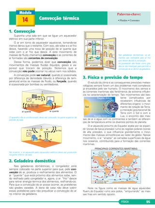FÍSICA 95
1. Convecção
Suponha uma sala em que se ligue um aquecedor
elétrico em sua parte inferior.
O ar em torno do aquecedor aquece-se, tornando-se
menos denso que o restante. Com isso, ele sobe e o ar frio
desce, havendo uma troca de posição do ar quente que
sobe com o ar frio que desce. A este movimento de
massas de fluido chamamos convecção e as correntes de
ar formadas são correntes de convecção.
Dessa forma, podemos dizer que convecção são
movimentos de massas fluidas (líquidos, gases e va-
pores) que trocam de posição. Notemos que a
convecção não pode ocorrer no vácuo nem nos sólidos.
A convecção pode ser natural, quando é ocasionada
por diferença de densidade (devido à diferença de tem-
peratura) entre as massas de fluido, ou forçada, quando
é ocasionada por bombas ou ventiladores.
O aparelho de ar-condicionado deve ser colocado na parte superior da
parede da sala.
No inverno, o ar aquecido pelo aquecedor elétrico deve ser produzido
na parte inferior da sala.
2. Geladeira doméstica
Nas geladeiras domésticas, o congelador está
sempre colocado na parte superior para que, pela con-
vecção do ar, produza o resfriamento dos alimentos. O
ar “quente” que está próximo dos alimentos sobe, sen-
do resfriado pelo congelador e, agora, o ar “frio” desce
para retirar energia térmica dos alimentos, resfriando-os.
Para que a convecção do ar possa ocorrer, as prateleiras
são grades vazadas. A dona de casa não deve cobrir
essas prateleiras para não prejudicar a convecção do ar
no interior da geladeira.
Nas geladeiras domésticas, os ali-
mentos são resfriados pelo ar frio
que desce devido à convecção.
As prateleiras são feitas como gra-
des (e não inteiriças) para permitir a
convecção de ar dentro da geladeira.
3. Física e previsão do tempo
O estudo do clima e as consequentes previsões meteo-
rológicas sempre foram um dos problemas mais complexos
já encarados pelo ser humano. O movimento dos ventos e
as correntes marítimas são fenômenos de extrema influên-
cia na caracterização do tempo. Tais movimentos são bas-
tante complicados por
receberem influências de
diferentes origens: o movi-
mento de rotação da Terra,
a interação gravitacional da
Terra com o Sol e com a
Lua, o encontro das mas-
sas de ar e água com os continentes e também as diferen-
ças de temperatura entre os diversos pontos do planeta.
O ar aquecido próximo do Equador acaba por se expan-
dir (zonas de baixa pressão) rumo às regiões polares (zonas
de alta pressão), o que influencia grandemente o movi-
mento das massas atmosféricas ao redor do globo. Nesse
movimento, o ar “arrasta” as camadas superficiais da água
nos oceanos, contribuindo para a formação das correntes
marítimas.
Note na figura como as massas de água aquecidas
fluem do Equador rumo aos polos, “empurrando” as mas-
sas frias em sentido oposto.
14 Convecção térmica • Fluidos • Correntes
C2_2a_Fisica_alelex 26/09/12 12:26 Página 95
 
