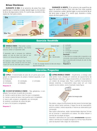 FÍSICA96
Brisas litorâneas
DURANTE O DIA: O ar próximo da areia fica mais
quente que o restante e sobe, dando lugar a uma corren-
te de ar da água para a terra. É o vento que, durante o dia,
sopra do mar para a terra.
DURANTE A NOITE: O ar próximo da superfície da
água se resfria menos. Com isto ele fica mais quente
que o restante e sobe, dando lugar a uma corrente de ar
da terra para a água. É o vento que, durante a noite,
sopra da terra para o mar.
ᕡ (UFRJ) – A transmissão do calor de um ponto para outro,
graças ao deslocamento do próprio material aquecido, é um
fenômeno de
a) irradiação. b) condução. c) emissão.
d) convecção. e) radiação.
Resposta: D
ᕢ (FUVEST-SP-MODELO ENEM) – Nas geladeiras, o con-
gelador fica sempre na parte de cima para
a) manter a parte de baixo mais fria que o congelador.
b) manter a parte de baixo mais quente que o congelador.
c) que o calor vá para o congelador, por convecção.
d) acelerar a produção de cubos de gelo.
e) que o frio vá para o congelador.
Resposta: C
ᕣ (UFMG-MODELO ENEM) – Atualmente, a energia solar
está sendo muito utilizada em sistemas de aquecimento de
água.Nesses sistemas, a água circula entre um reservatório e
um coletor de energia solar. Para o perfeito funcionamento
desses sistemas, o reservatório deve estar em um nível
superior ao do coletor, como mostrado nesta figura:
No coletor, a água circula através de dois canos horizontais liga-
dos por vários canos verticais. A água fria sai do reservatório,
entra no coletor, onde é aquecida, e retorna ao reservatório por
convecção.
Nas quatro alternativas, estão representadas algumas formas
de se conectar o reservatório ao coletor. As setas indicam o
sentido de circulação da água.
Assinale a alternativa em que estão corretamente represen-
tados o sentido da circulação da água e a forma mais eficiente
para se aquecer toda a água do reservatório.
ᕡ (MODELO ENEM) – Para evitar o consu-
mo elevado de energia elétrica, uma família
procurou utilizar um aquecedor solar.
O aquecedor solar é composto de: coletores
solares, um tubo de cobre com óleo em seu
interior e um tanque de água (vide figura).
Os coletores recebem energia solar, transmi-
tem-na para o óleo, através do cano de cobre,
o qual, por sua vez, leva calor para o tanque.
O calor se propaga através do óleo até atingir a
água do tanque, por
a) condução
b) convecção
c) radiação
d) convecção e condução
e) condução e radiação
Resolução
O óleo absorve a energia solar, é aquecido e, por
convecção, essa energia é levada até o tanque. A
água é aquecida pela condução de calor do óleo
para a água.
Resposta: D
Exercício Resolvido
C2_2a_Fisica_alelex 26/09/12 12:26 Página 96
 