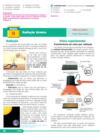 FÍSICA98
a) radiação e convecção b) radiação e condução
c) convecção e radiação d) condução e convecção
e) condução e radiação
RESOLUÇÃO:
O calor flui através da parede do fundo da panela por condução e,
ao aquecer a água dessa região, promove a diferença de densi-
dades, na massa líquida, necessária para a convecção.
Resposta: D
µ (UNIFENAS-MG) – A transmissão de calor por convecção
só é possível
a) no vácuo. b) nos sólidos. c) nos líquidos.
d) nos gases. e) nos fluidos em geral.
Resposta: E
Radiação
É o processo de transmissão de calor por ondas
eletromagnéticas (ondas de calor). A energia emitida por
um corpo (energia radiante) propaga-se até o outro atra-
vés do espaço que os separa.
Sendo uma transmis-
são de calor por ondas
eletromagnéticas, a radia-
ção não exige a presença
do meio material para
ocorrer, isto é, a radiação
ocorre em meios mate-
riais e também no vá-
cuo.
Entretanto, não são todos os meios materiais que
permitem a propagação das ondas de calor através deles.
Desta forma, podemos classificar os meios materiais em:
– Diatérmicos: são os meios que permitem a
propagação das ondas de calor através deles (são os meios
transparentes às ondas de calor).
Exemplo: ar atmosférico.
– Atérmicos: são os meios que não permitem a
propagação das ondas de calor através deles (são os
meios opacos às ondas de calor).
Ex.: parede de tijolo.
Como exemplo de radiação, podemos citar a energia
solar que recebemos diariamente, a energia emitida por
uma lareira que nos aquece no inverno, a energia emitida
por uma lâmpada de filamento, cujo efeito sentimos
eficazmente quando dela nos aproximamos, e outros.
Toda energia radiante, transpor-
tada por ondas de rádio, raios infra-
vermelhos, raios ultravioleta, luz vi-
sível, raios X, raios γ etc., pode
converter-se em energia térmica
por absorção. Entretanto, só as
radiações infravermelhas são
chamadas de ondas de calor ou
radiações caloríficas.
A energia térmica vem do Sol por meio de
ondas eletromagnéticas.
Física experimental
Transferência de calor por radiação
Um objeto à temperatura ambiente emite radiação –
é a radiação infravermelha. Um objeto quente, como a
lâmpada ao lado, emite grande quantidade de radiação
infravermelha. Esta radiação pode aquecer outros ob-
jetos. Os objetos quentes esfriam-se à medida que
emitem energia radiante.
As superfícies metálicas polidas refletem pratica-
mente todas as ondas eletromagnéticas incidentes. Os
corpos negros absorvem a maior parte e os brancos as
refletem.
Por isso, recomenda-se que, no verão, não usemos
roupas pretas, pois elas absorverão muita radiação,
aquecendo-se mais que as peças brancas.
15 Radiação térmica • Vácuo • Infravermelho
C2_2a_Fisica_alelex 26/09/12 12:26 Página 98
 