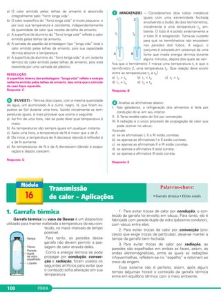 FÍSICA100
a) O calor emitido pelas telhas de amianto é absorvido
integralmente pelo “forro longa vida”.
b) O calor específico do “forro longa vida” é muito pequeno, e
por isso sua temperatura é constante, independentemente
da quantidade de calor que recebe da telha de amianto.
c) A superfície de alumínio do “forro longa vida” reflete o calor
emitido pelas telhas de amianto.
d) A camada de papelão da embalagem tipo “longa vida” isola o
calor emitido pelas telhas de amianto, pois sua capacidade
térmica absorve a temperatura.
e) A superfície de alumínio do “forro longa vida” é um isolante
térmico do calor emitido pelas telhas de amianto, pois está
revestida por uma camada de plástico.
RESOLUÇÃO:
A superfície interna das embalagens “longa vida” reflete a energia
radiante emitida pelas telhas de amianto. Isso evita que o cômodo
da casa fique aquecido.
Resposta: C
ᕦ (FUVEST) – Têm-se dois copos, com a mesma quantidade
de água, um aluminizado A e outro, negro, N, que ficam ex-
postos ao Sol durante uma hora. Sendo inicialmente as tem-
peraturas iguais, é mais provável que ocorra o seguinte:
a) Ao fim de uma hora, não se pode dizer qual temperatura é
maior.
b) As temperaturas são sempre iguais em qualquer instante.
c) Após uma hora, a temperatura de N é maior que a de A.
d) De início, a temperatura de A decresce (devido à reflexão) e
a de N aumenta
e) As temperaturas de N e de A decrescem (devido à evapo-
ração) e depois crescem.
Resposta: C
ᕧ (MACKENZIE) – Consideremos dois tubos metálicos
iguais com uma extremidade fechada
envolvendo o bulbo de dois termômetros,
inicialmente a uma temperatura tA am-
biente. O tubo A é polido externamente e
o tubo B é enegrecido. Toma-se cuidado
para que os termômetros não encostem
nas paredes dos tubos. A seguir, o
conjunto é colocado em presença de uma
fonte que irradia energia térmica durante
alguns minutos, depois dos quais se veri-
fica que o termômetro 1 marca uma temperatura t1 e que o
termômetro 2, uma temperatura t2. Que relação deve existir
entre as temperaturas t1 e t2?
a) t1 > t2 b) t1 < t2 c) t1 = t2
d) t1 = tA e) t2 = tA
Resposta: B
ᕨ Analise as afirmativas abaixo:
I. Nas geladeiras, a refrigeração dos alimentos é feita por
condução do ar em seu interior.
II. A Terra recebe calor do Sol por convecção.
III. A radiação é o único processo de propagação de calor que
pode ocorrer no vácuo.
Assinale:
a) se as afirmativas I, II e III estão corretas.
b) se apenas as afirmativas I e II estão corretas.
c) se apenas as afirmativas II e III estão corretas.
d) se apenas a afirmativa II está correta.
e) se apenas a afirmativa III está correta.
Resposta: E
16
Transmissão
de calor – Aplicações • Garrafa térmica • Efeito estufa
1. Garrafa térmica
Garrafa térmica ou vaso de Dewar é um dispositivo
utilizado para manter inalterada a temperatura do seu con-
teúdo, no maior intervalo de tempo
possível.
Para tanto, as paredes dessa
garrafa não devem permitir a pas-
sagem de calor através delas.
Como a energia térmica se pode
propagar por condução, convec-
ção e radiação, foram usados os
seguintes artifícios para evitar que
o conteúdo sofra alteração em sua
temperatura:
1. Para evitar trocas de calor por condução, o con-
teúdo da garrafa foi envolto em vácuo. Para tanto, ela é
fabricada com parede dupla de vidro (péssimo condutor),
com vácuo entre elas.
2. Para evitar trocas de calor por convecção (pro-
cesso que exige trocas de partículas), deve-se manter a
tampa da garrafa bem fechada.
3. Para evitar trocas de calor por radiação, as
paredes são espelhadas em ambas as faces, assim, as
ondas eletromagnéticas, entre as quais as radiações
infravermelhas, refletem-se no “espelho” e retornam ao
meio de origem.
Esse sistema não é perfeito, assim, após algum
tempo (algumas horas) o conteúdo da garrafa térmica
entra em equilíbrio térmico com o meio ambiente.
C2_2a_Fisica_alelex 26/09/12 12:26 Página 100
 