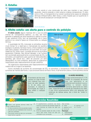 FÍSICA 101
2. Estufas
Uma estufa é uma construção de vidro que mantém o seu interior
aquecido, mesmo estando o meio externo a baixas temperaturas. O vidro,
como o CO2, é transparente à luz visível e praticamente opaco às radiações
térmicas (infravermelho). Além disso, o vidro impede que o ar quente do in-
terior da estufa escape por convecção térmica.
Estufa de plantas.
3. Efeito estufa: um alerta para o controle da poluição
O efeito estufa: alguns materiais têm o que se pode
chamar de “transparência seletiva”, ou seja, são trans-
parentes a radiações de certa frequência e opacos a outras.
O gás carbônico (CO2) tem tal propriedade: ele é trans-
parente à luz visível e opaco ao infravermelho ou radiação
térmica.
A quantidade de CO2 misturada na atmosfera durante
muito tempo foi a ideal para a manutenção do equilíbrio
ecológico no planeta. Se fosse menor, a Terra irradiaria muito
calor para o espaço, resfriando-se; por outro lado, se a quan-
tidade de CO2 fosse maior, a energia térmica se acumularia
aquecendo o planeta. Nas últimas décadas, o ser humano
tem aumentado apreciavelmente a concentração de CO2 na
atmosfera, principalmente pela queima de hidrocarbonetos
(petróleo, gás natural etc.), além de provocar um sério
desequilíbrio no meio ambiente, destruindo os organismos
responsáveis pelo reaproveitamento do gás carbônico.
Os organismos responsáveis pelo reaproveitamento da
matéria são os fungos e as bactérias.
Como resultado do aumento da concentração de CO2 na atmosfera, a temperatura média do planeta poderá
aumentar de maneira alarmante, o que provocará danos terríveis à Terra. A tal fenômeno dá-se o nome de efeito estufa.
O bombeiro da foto está
usando um traje forrado
com material mau con-
dutor de calor (asbesto
ou lã de vidro, por
exemplo). A cobertura
aluminizada da roupa é
para refletir a radiação
térmica.
O AVIÃO INVISÍVEL
O caça norte-americano F-117A
Stealth foi projetado de forma
que sua geometria e os
materiais que recobrem sua su-
perfície o tornem extre-
mamente absorvente às radia-
ções, especialmente na banda de frequência do radar,
o que torna extremamente difícil sua detecção por
sistemas de defesa aérea, daí o título de “avião in-
visível”.
ᕡ Sobre uma garrafa térmica (Vaso de
Dewar), podemos afirmar:
I. O vácuo existente entre as paredes duplas
de vidro tem por finalidade evitar trocas de
calor por condução.
II. Para evitar trocas de calor por convecção,
basta fechar a garrafa.
III. O espelhamento existente nas faces
internas e externas das paredes duplas de
vidro minimiza as trocas de calor por
radiação.
IV. Entre as paredes duplas de vidro, é feito
vácuo para evitar trocas de calor por
condução e por convecção.
São corretas:
a) todas b) apenas I e III
c) apenas II e IV d) I, II e III
e) II, III e IV
Resolução
I) VERDADEIRA.
II) VERDADEIRA.
C2_2a_Fisica_alelex 26/09/12 12:26 Página 101
 